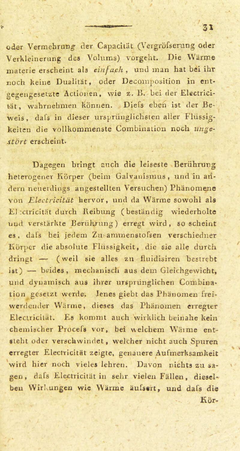 oder VermebruTig- der Capaciiät (Vevgvofserang oder Verkleinerung des Volums) vorgeht. Die Wärme niaterie erscheint als ebif^ajch , und man hat bei ihr noch keine Dualität, oder Decoinposition in ent- gegengeseutc Aciionen, wie z. B. bei der Electrici- tät, wahrnelmien Itönnen. Diefs eben ist der Be- weis, dafs in dieser ursprünglichsten aller Flüssig- keiten die vollkommenste Combinaiion noch wige- stört erscheint. I Dagegen bringt auch die leiseste Berührung heterogener Körper (beim Galvanismus, und in ari- dem neuerdings angesiellten Versuchen) Phänomene von Electricität hervor, und da Wärme sowohl als KJ :ciricität durch Reibung (beständig wiederholte ^ und verstärkte Berührung) erregt wird, so scheirrt es, dals bei jedem Zu-ammenstofsen verschiedner Körper die absolute Flüssigkeit, die sie alle durch dringt — (weil sie alles zu fluidisiren bestrebt ist) — beides, mechaniscli aus dem Gleichgewicht, und dynamisch aus ihrer ursprünglichen Combina- tion gesetzt werde. Jenes giebt das Phänomen frei- werdender Wärme, dieses das Phänomen erregter Eleciricilät. Es kommt auch 'wirklich beinahe kein chemischer Procefs vor, bei welchem Wärme ent- steht oder verschwindet, welcher nicht auch Spuren erregter Electricität zeigte, genauere Aufmerksamkeit wird hier noch vieles lehren. Davon nichts zu sa- ' gen, dafs Electricität in selir vielen Fällen, diesel- ben Wirl.ungen wie Wärme äufsert, und dafs die Kör-