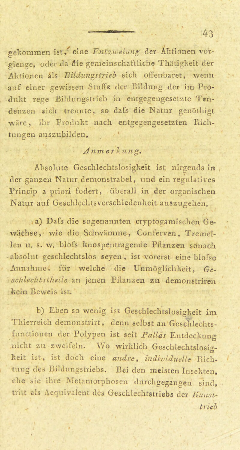 gelxOmmen ist,'^ejne Ii.ntzioeiun^ der Alitinnen vor- gieiiee, oder da die gemeinschaftliche Thätigheit der Aktionen 41s Bildungstrieh sich offenbaret, wenn auf einer gewissen Stuffe der Bildung der im Pro- dukt rege Bildungstrieb in entgegengesetzte Ten- denzen sich trennte, so dafs die Natur genöthigt wärci ihr Produkt nach entgegengesetzten Füch- tungen auszubilden* ‘ Anmerl-iun g. Absolute Geschlechtslosigkeit ist nirgends in der ganzen Natur demonstrabel, und ein regulatives Princip a priori fodert, überall in der organischen Natur auf Geschlechtsverschiedenheit auszugehen, a) Dafs die sogenannten cryptogamischen Ge- wächse, wie die Schwämme, Conferven, Tremel- len u. s. w. hlofs knospentragende Pflanzen sonach absolut geschlechtslos seyen , ist vorerst eine blofse Amuhme, für welche die Unmöglichkeit, Ge- schleclibstlieile an jenen Pflanzen zu demonstriven kein Beweis ist. b) Eben so wenig ist Geschlechtslosigkeit im Thierreich deinonstrirt, denn selbst an Geschlechts- fiinclionen der Polypen ist seit Palläs Entdeckung nicht zu zweifeln. Wo wirklich Geschlechtslosio-- Cd keit ist, ist doch eine andre, individuelle Fticli» tung des Bildnngstriebs. Bei den meisten Insekten, ehe sie ihre Metamorphosen durchgegangen sind, tritt als Aequivalent des Geschlechtstriebs der Kunst- , trieb