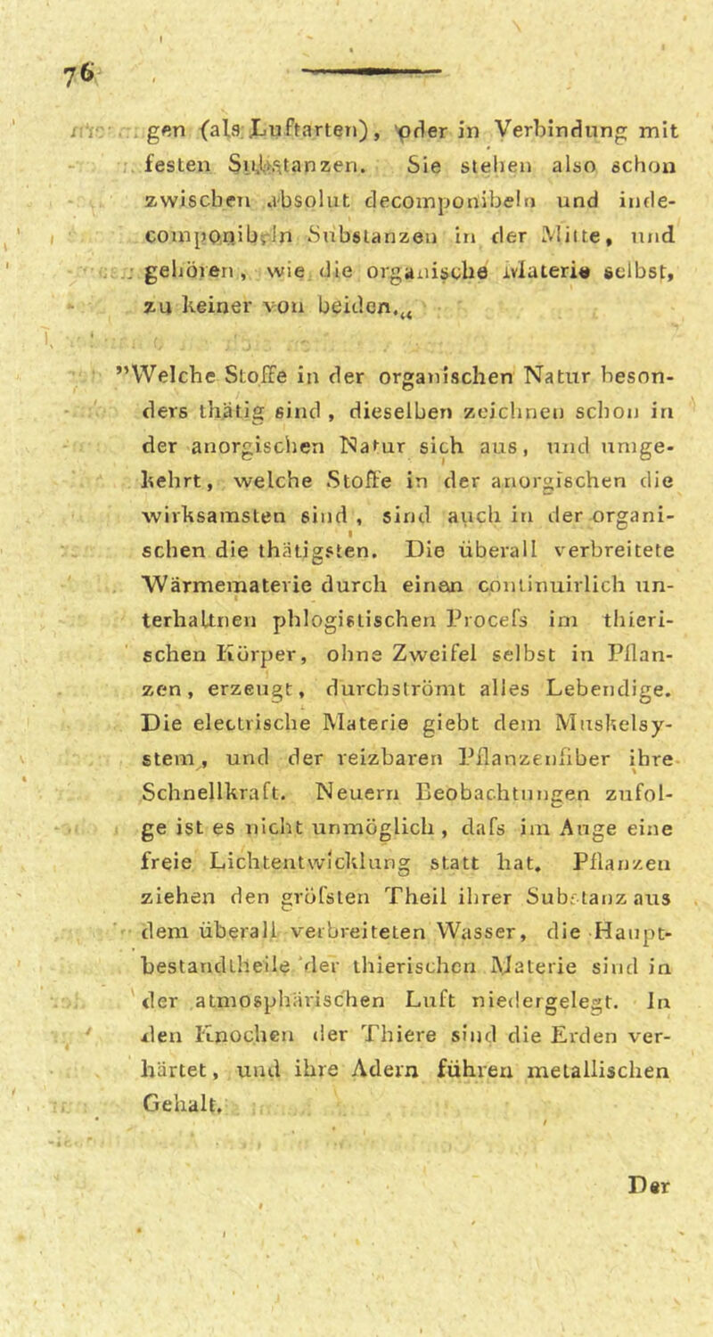 xi'i- . g«n {als; Jju ftarten), ‘pder in Verbindung mit • festen SiAl>.'^tanzen. Sie stehen also schon zwischen .vbsolut decoinponibeln und inde- I ' componihrln Substanzen in der Milte, nnd • gehöien, wie die organische Jivlaterie selbst, zu keiner von beiden, T. • ''Welche Stoffe in der organischen Natur beson- ders thätig sind , dieselben zeichnen schon in der anorgischen Natur sich aus, tnid umge- kehrt, welche Stoffe in der anorgischen die wirksamsten sind, sind auch in der organi- schen die ihätigsten. Die überall verbreitete Wärmematevie durch einen continuirlich un- terhaltneu phlogistischen Procefs im thieri- schen Körper, ohne Zweifel selbst in Pflan- zen, erzeugt, durebströmt alles Lebendige. Die elettrische Materie giebt dem Mnskelsy- \ Stern, und der reizbaren Pflanzenfiber ihre Schnellkraft. Neuern Beobachtungen zufol- ge ist es nicht unmöglich, dafs im Auge eine freie Lichtentwicklung statt hat, Pflanzen ziehen den gröfsten Theil ihrer Substanz aus dem überall verbreiteten Wasser, die Hanpe- hestandtheile ‘der thierischen Materie sind in der atmosphärischen Luft niedergelegt. In den Knochen der Thiere sind die Erden ver- I härtet, und ihre Adern führen metallischen Gehalt, Der