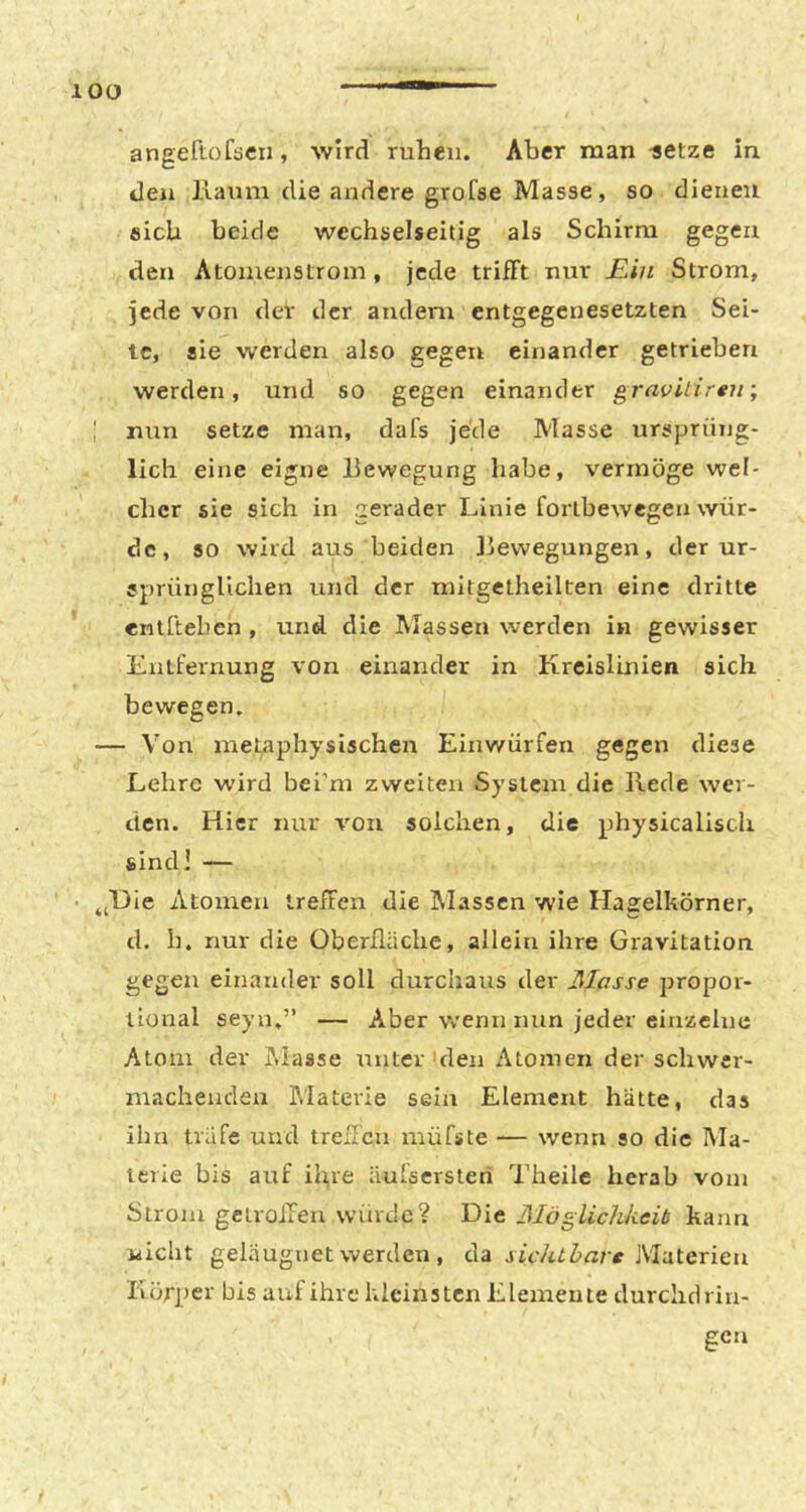 lOO angeftofsexi, wird ruhen. Aber man -setze in den llaum die andere grofae Masse, so dienen eich beide wechselseitig als Schirm gegen den Atonienstrom, jede trifft nur JEin Strom, jede von dev der andern entgegenesetzten Sei- te, sie werden also gegen einander getrieben werden, und so gegen einander gravilirtn-, I nun setze man, dafs jede Masse ursprüng- lich eine eigne Bewegung habe, vermöge wel- cher sie sich in gerader Linie forlbewegen wür- de, so wird aus beiden Bewegungen, der ur- sprünglichen und der mitgetheilten eine dritte entTtehen , und die Massen werden in gewisser Entfernung von einander in Kreislinien sich bewegen. — Von metaphysischen Einwürfen gegen diese Lehre wird bei’m zweiten System die Rede wer- den. Hier nur von solchen, die physicaliscli sind] — ^jHie Atomen treffen die Massen wie Hagelkörner, d. h. nur die Oberfläche, allein ihre Gravitation gegen einander soll durchaus der Masse propor- tional seyu.” — Aber wenn nun jeder einzelne Atom der P.iasse unter'den Atomen der schwer- machenden Alaterie sein Element hätte, das ihn träfe und trelTcn müfste — wenn so die Ma- terie bis auf il),ve äulsersten Theile herab vom Strom gelroifen würde? Die BIöglichkeib kann wicht geläugnet werden , da Materien Körper bis auf ihre kleinsten Elemente durclidrin- gen