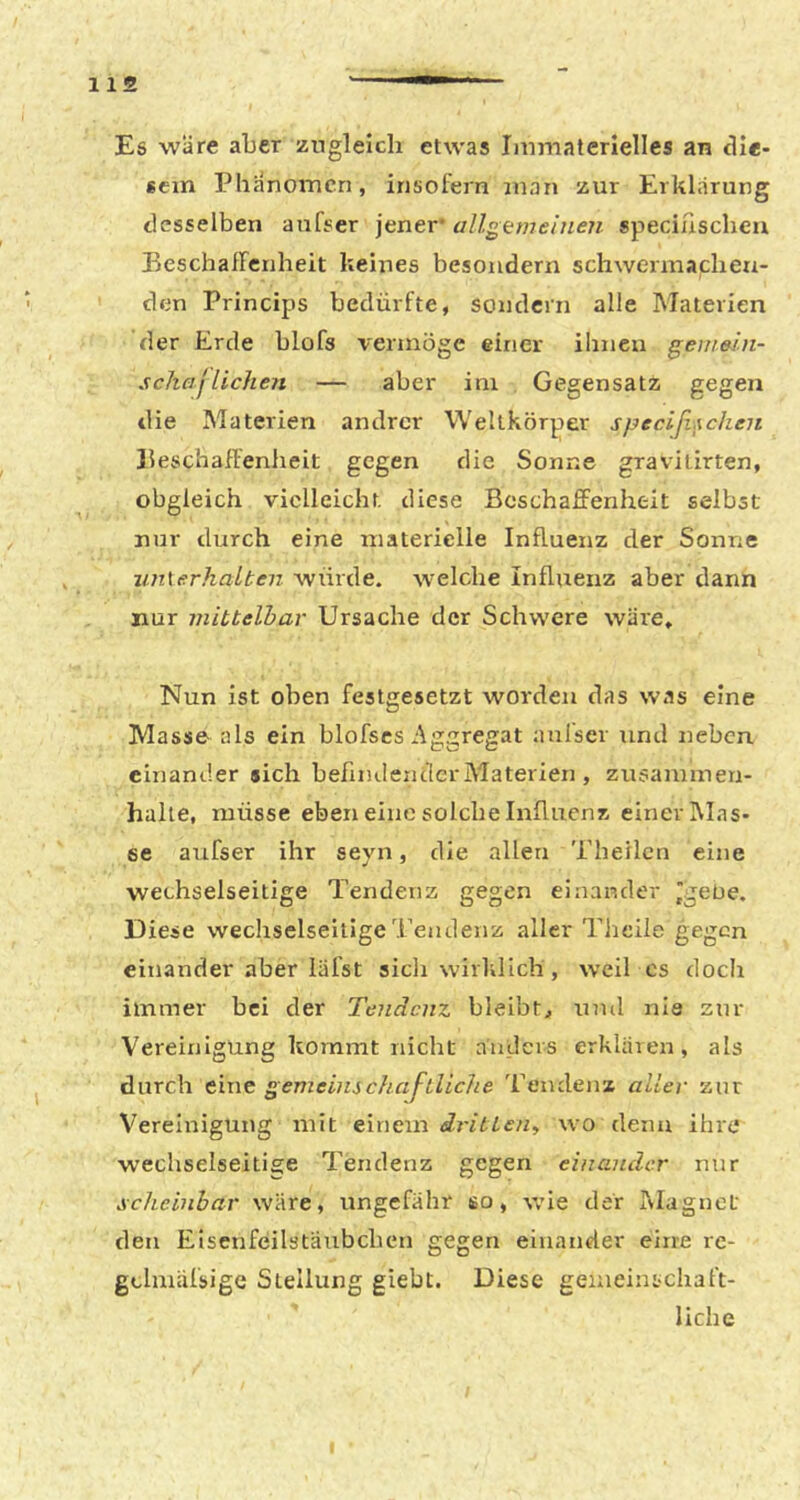 Es wäre aber zugleich etwas Immaterielles an dle- 6cin Phänomen, insofern man zur Erklärung desselben anfser jener allgemeinen speciascheu Eeschaircriheit keines besoiidern schwerniachen- den Princips bedürfte, sondern alle Materien der Erde blofs vermöge einer ihnen gertiein- scha jlichen — aber ini Gegensatz gegen die Materien andrer Weltkörper specißxchen llescbaffenheit gegen die Sonne gravilirten, obgleich vielleicht, diese Beschaffenheit selbst nur durch eine materielle Influenz der Sonne jm\erhaLten würde, welche Influenz aber dann nur mittelbar Ursache der Schwere wäre. Nun ist oben festgesetzt worden das was eine Masse als ein blofscs Aggregat anfser und neben einander sich befindender Alaterien , Zusammen- halte, müsse eben eine solche Influenz einer Mas- se aufser ihr seyn, die allen Tbeilcn eine wechselseitige Tendenz gegen einander Igebe. Diese wechselseitige Tendenz aller Theile gegen einander aber läfst sich wirklich, weiTcs doch immer bei der Tendenz bleibt, und nie zur Vereinigung kommt nicht anders erklären, als durch eine gemeinschaftliche Tendenz aller zur Vereinigung mit einem dritteHy wo denn ihre wechselseitige Tendenz gegen einander nur scheinbar wäre, ungefähr so, wie der Alagnet den Elsenfeilstäubchcn gegen einander eine re- gclmäfsige Stellung giebt. Diese geineintchaft- liche