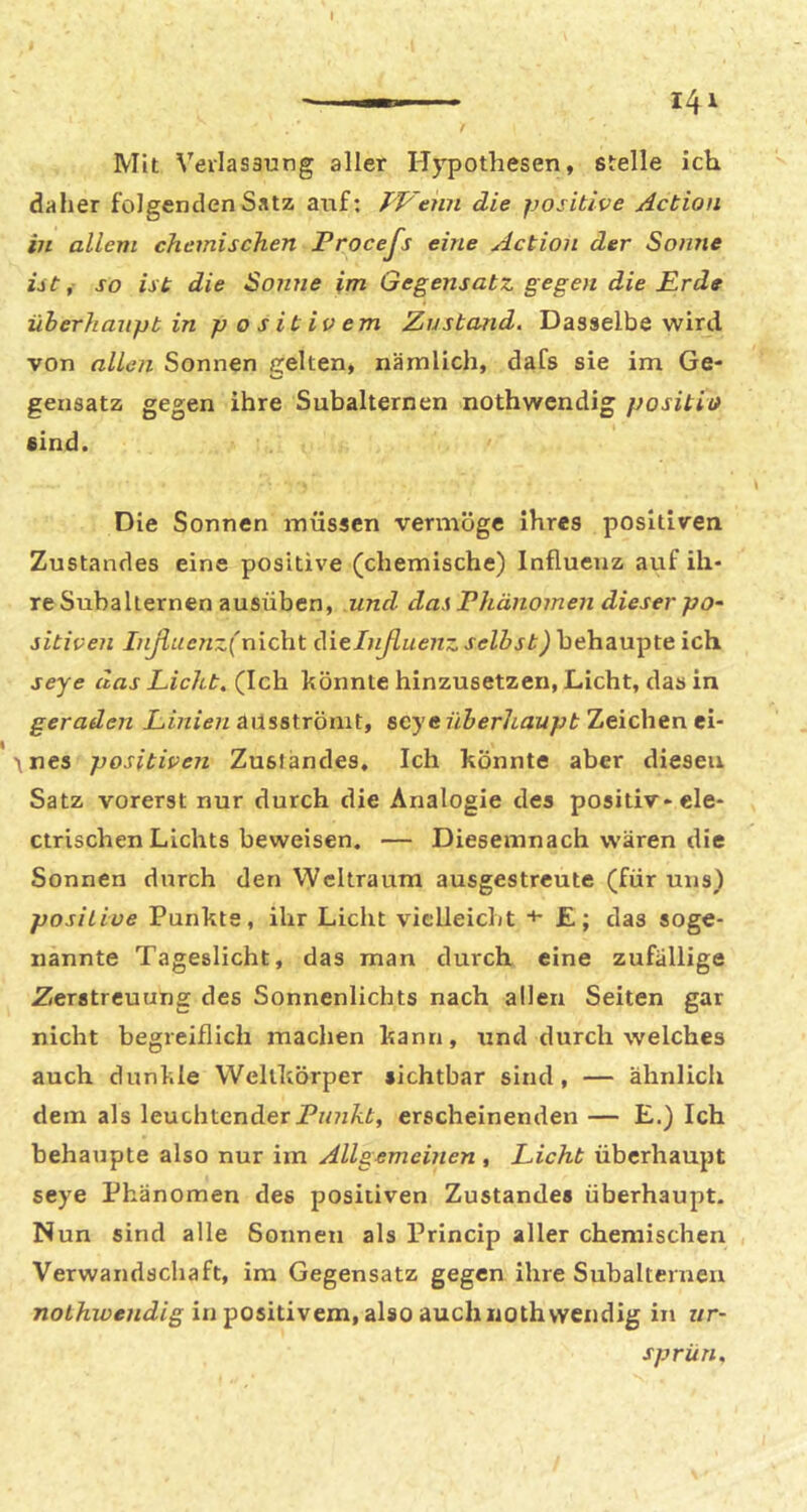 Mit Verlasaung aller Hj^pothesen, stelle ich daher folgenden Satz auf: TVenn die positive Actioii in allem chemischen Procefs eine Action der Sonne ist, so ist die So?tne im Gegensatz gegen die Prde überhaupt in positivem Zustand. Dasselbe wird von allen Sonnen gelten, nämlich, dafs sie im Ge- gensatz gegen ihre Subalternen nothwendig positio sind. Die Sonnen müssen vermöge ihres positiven Zustandes eine positive (chemische) Influenz auf ih- re Subalternen ausüben, und das Phänomen dieser pO' sitiven Inßucnz(nich.t Aielnßuenz behaupte ich seye das Licht. (Ich könnte hinzusetzen, Licht, das in geraden Linien MXs&Xxoiwi, %cyt überhaupt TjQ\c\\tne\- ' 1 nes positiven Zustandes, Ich könnte aber diesen Satz vorerst nur durch die Analogie des positiv-ele- ctrlschen Lichts beweisen. — Diesemnach wären die Sonnen durch den Weltraum ausgestreute (für uns) positive Punkts, ihr Licht vielleicht *■ £; das soge- nannte Tageslicht, das man durch eine zufällige Zerstreuung des Sonnenlichts nach allen Seiten gar nicht begreiflich machen kann, und durch welches auch dunkle Wellkörper sichtbar sind, — ähnlich dem als leuchtender erscheinenden — E.) Ich behaupte also nur im Allgemeinen , Licht überhaupt seye Phänomen des positiven Zustandes überhaupt. Nun sind alle Sonnen als Princip aller chemischen Verwandschaft, im Gegensatz gegen ihre Subalternen noiÄzüey/fZ/g in positivem, also auch nothwendig in ur- sprün.