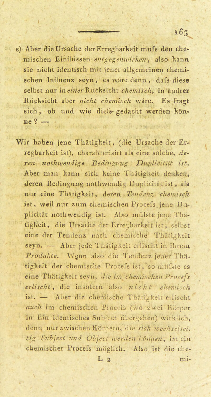 e) Aber die Ursache der Erregbarkeit mufs den che- mischen Einflüssen etitgegcnwirken, also kann sie nicht identisch mit jener allgemeinen chemi- schen Influenz seyn , es wäre denn , dafs diese selbst nur in e/?/er Rücksicht chemisch, in andrer Rücksicht aber nicht chemisch wäre. Es fragt sich, ob und wie ditlV gedacht werden kön- Wir haben jene Thätigkeit, (die Ursache der Er- regbarkeit ist), chara Kterisirt als eine solche, de- ren nothivendige Bedingung DnpliciLät ist. Aber man kann sich keine Thätigkeit denken, deren Redingung nothwendig Dnplicität ist, als nur eine Thätigkeit, deren Tendenz chemisch ist, weil nur zum chemischen Procefs jene Dii- plicilät nothwendig ist. Also mülste jene Thä- tigkeit, die Ursache der Erregbarkeit ist, selbst eine der Tendenz nach chemibche Thätigkeit seyn. — Aber jede Thätigkeit erlischt in ihrem ^Produkte. Wgnn also die Tendenz jener Tha. tigkeit der chemische Procefs ist, so mtifste es eine Thätigkeit seyn, die im chemischen Brneeßs erlischt, die insofern also nicht chemisch ist. — Aber die chem'ische Thätigkeit eilischt auch im chemischen Procefs (wo zwei Üürper in Pin identisches Subjtct übergehen) wirklich, denn nur zwischen Körpern, <iie ivechselsei. lig Siibject und Object werden können, ist ein chemischer Procefs möglich. Also ist die cbe-