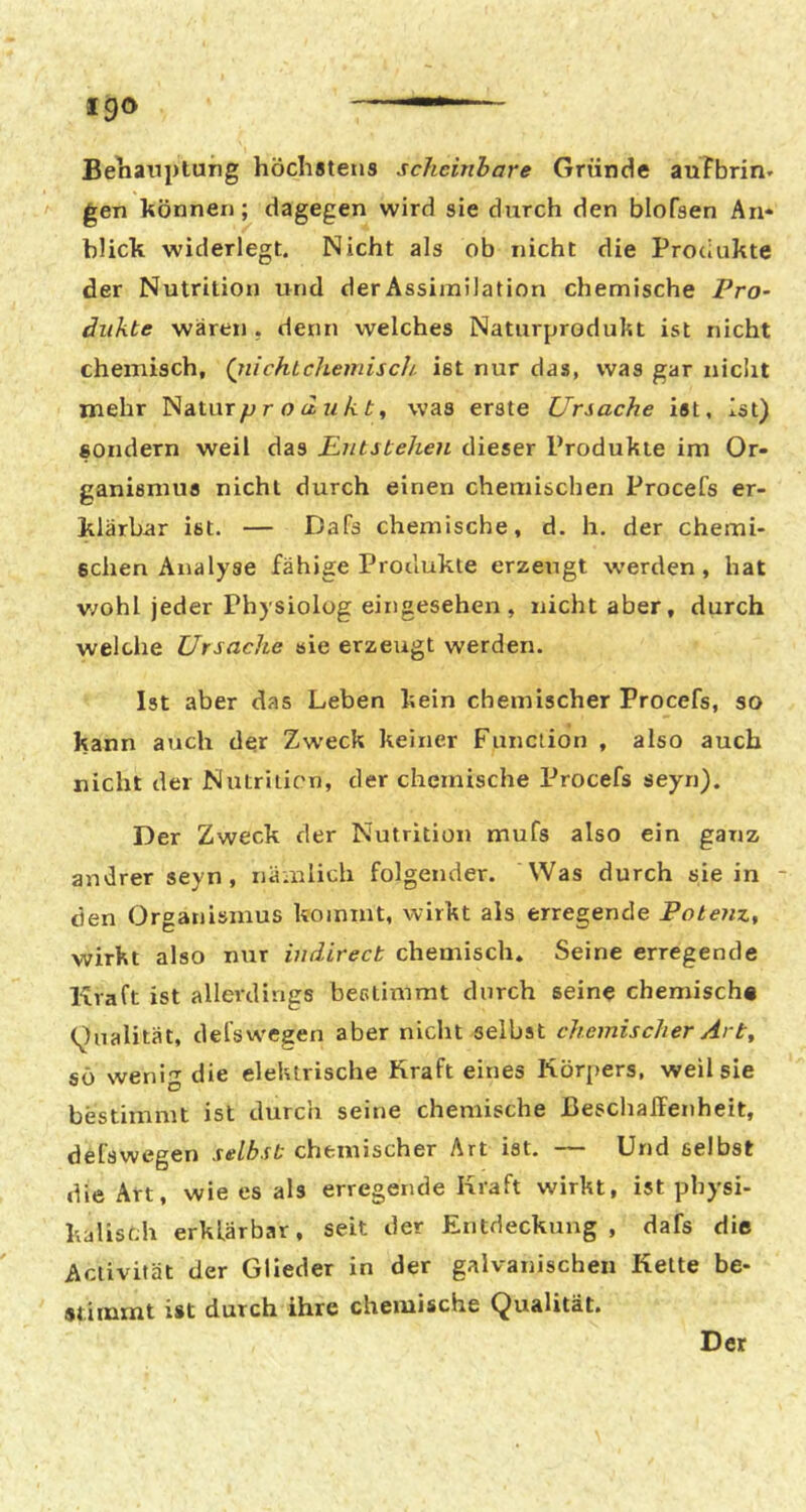 Be'nanplung höchölens scheinbare Gründe auFbrin- gen können; dagegen wird sie durch den blofsen An- blick widerlegt. Nicht als ob nicht die Protiukte der Nutrition und der Assimilation chemische Pro- äiikte wären , denn welches Naturprodukt ist nicht chemisch, (glichtchemisch, ist nur das, was gar nicht mehr p r o d n k t, was erste Ursache ist, Ist) sondern weil das Entstehen dieser Produkte im Or- ganismus nicht durch einen chemischen Procefs er- klärbar ist. — Dafs chemische, d. h. der chemi- schen Analyse fähige Produkte erzeugt werden, hat v/ohl jeder Physiolüg eingesehen , nicht aber, durch welche Ursache sie erzeugt werden. Ist aber das Leben kein chemischer Procefs, so kann auch der Zweck keiner Function , also auch nicht der Nutrition, der chemische Procefs seyn). Der Zweck der Nutrition mufs also ein ganz andrer seyn, nämlich folgender. Was durch sie in - den Organismus kommt, wirkt als erregende Potenz, wirkt also nur indirect chemisch. Seine erregende Kraft ist allerdings bestimmt durch seine chemisch« (^)ualität, del'swegen aber nicht selbst chemischer Art^ sö weni-T die elektrische Kraft eines Körpers, weil sie bestimmt ist durch seine chemische JBeschalFenheit, defswegen selbst chemischer Art ist. — Und selbst die Art, wie es als erregende Kraft wirkt, ist physi- kalisch erklärbar, seit der Entdeckung, dafs die Activität der Glieder in der galvanischen Kette be- stimmt ist durch ihre chemische Qualität. Der