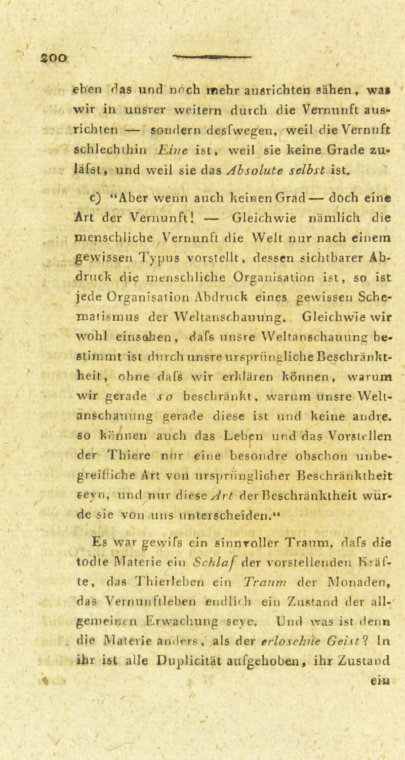 SOO eben r!as und noch mehr auörichten sähen, wa» ■wir in unsrer weitern durch die Vernunft aus- richten — sondern desfwegen, weil dieVernuft schlechthin Eine ist, weil sie keine Grade zu» läfst, und weil sie das Jhsolute selbst ist. c) “Aber wenn auch keinen Grad— doch eine Art der Vernunft! — Gleichwie nämlich die menschliche Vernunft die Welt nur nach einem gewissen Typtis vorstellt, dessen sichtbarer Ab- druck die menschliche Organisation ist, so ist jede Organisation Abdruck eines gewissen Sche- matismus der Weltanschauung, Gleichwie wir wohl einsahen, dafs unsre Weltanschauung be- stimmt ist durch ixnsre ursprüngliche Beschränkt- heit, ohne dafs wir erklären können, warum wir gerade so beschränkt, warum unsre Welt- anschauung gerade diese ist und keine andre, so können auch das Leben und das Vorstcllen der Thiere niir eine besondre obschon unbe- greifliche Art von nrspriinglicher Beschränktheit seyn, und mir diese yJrt der Beschränktheit wür- de sie von uns unterscheiden.“ Es war gewifs ein sinnvoller Traum, dafs die todte IVIaterie ein Scblaj- der vorstellenden Kräf- te, das 'Lhieileben ein Traum der Monaden, das Vernunftleben endlich ein Zustand der all- gemeirjen Erwachung seye. Und was ist denn die Materie anders, als der erloschne Geist'l In ihr ist alle Duplicität aufgehoben, ihr Zustand \ eiu /