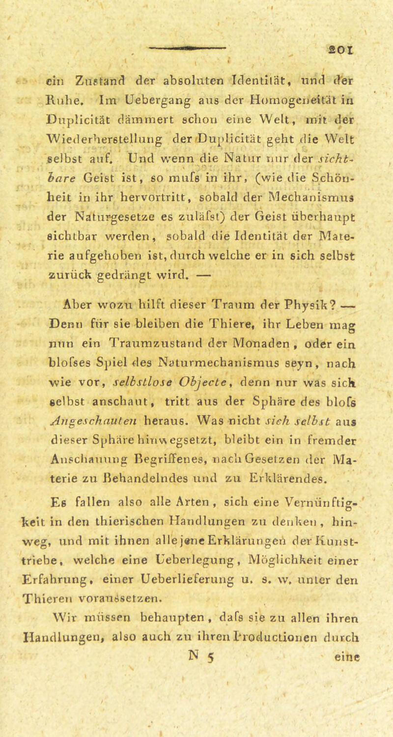 aoi ein Zuptand der absoluten Identiiät, und d'er Ruhe. Im Uebergang aus der Homogeneität in Duplicität dämmert schon eine Welt, mit der Wiederherstellung der (Duplicität geht die Welt selbst auf. Und wenn die Natur nur der sicht- hare Geist ist, so mufs in ihr, (wie die Schön- heit in ihr hervortritt, sobald der Mechanismus der Naturgesetze es zuläfst) der Geist überhaupt sichtbar werden, sobald die Identität der Mate- rie aufgehoben ist, durch welche er in sich selbst zurück gedrängt wird. — Aber wozu hilft dieser Traum der Physik? — Denn für sie bleiben die Thiere, ihr Leben mag nun ein Traumzustand der Monaden , oder ein blofses Spiel des Naturmechanismus seyn, nach wie vor, selbstlose Objecte, denn nur was sich selbst anschaut, tritt aus der Sphäre des blofs Augeschnuleii heraus. Was nicht sich selbst aus dieser Sphäre hinvN egsetzt, bleibt ein in fremder Ausciiauuug Begrilfenes, nach Gesetzen der Ma- terie zu Behandelndes und zu Erklärendes. Es fallen also alle Arten , sich eine Veimünftig- keit in den thierischen Handlungen zu denken, hin- weg, und mit ihnen alle j«ne Erklärungen der Kunst- triebe, welche eine Ueberlegung, Möglichkeit einer Erfahrung, einer Ueberlieferung u. s. w. unter den Thieren voraussetzen. Wir müssen behaupten , dafs sie zu allen ihren Handlungen, also auch zu ihren 1‘roductioiien durch N 5 eine