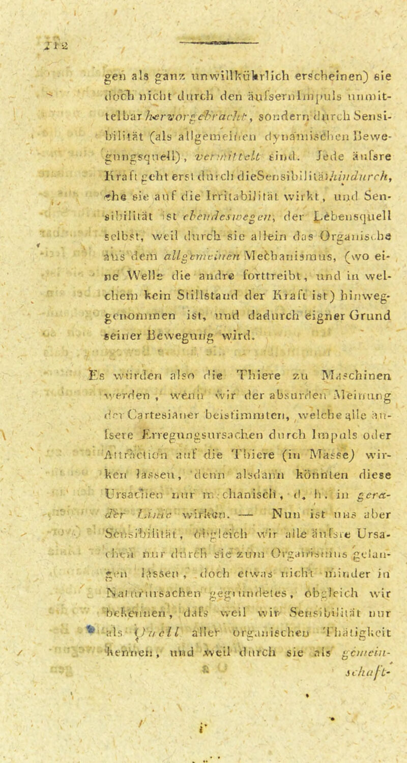 1-2 gen als ganz nnwilllüiltrlich erscheinen) eie tlocli nicht durch den äurserulinpuls viiunit- telbar h'Ci-vor^.c'b'i-arli/’, sondern durch Seiisi- hililät (als allgemeiheu dynaniisdluMi liewe- gntigsqnell), vcr^niltaLt eind. Jede äiifsre Kraft geht erst durch clieSensibililäJ/iü/JncrA, '•he 65« auf die Irritabilität, wirbt, und Sen- silrilität -ist eheurlcsivegcv^ der J^ebensquell selbst, weil durch sie allein das Organist.hä aus dem allgemeinen Mebbanisrnus, (wo ei* ne Welle die andre forttreibt, nnd in wel- chen] hein Stillstand der Kraft ist) hinweg- genontinen ist, und dadurch eigner Grund seiner Beweguiig wird. i^'s würden also die Tliiere 7.u Maschinen werden , wenir wir der absurden Meinung der Cartesiaiier beisfirnnilcn, ^welche alle äu- Isere Erregungsursachen durch Impuls otler i^itrJictÜjn auf die 'Flriere (in Masse) wir- ken lassen, ■deui5 alsdaiin könnlerr diese GrsaGieu nur m -chaniscii, rt, h . iii gera- I <Ttr tÄitic wirken. — Nun ist uns aber Sci'7si'bilität, übgleich wir alle äufsie Ursa- rhen nur <inrt:!i sie zum Oj'gatrismus gciait- gt'u lässen , .doch etwas nicht nnnder in Nai tirursachen gegi undetes , obgleich wir bekennen, däls weil wir Serisibjiilät nur als )^7V/en alleV’ orirasiischeu 'rbätigUcit 'kemren, und .ivcil durch sie als g;ciiieiii- * ” sihaf-t~ / i*