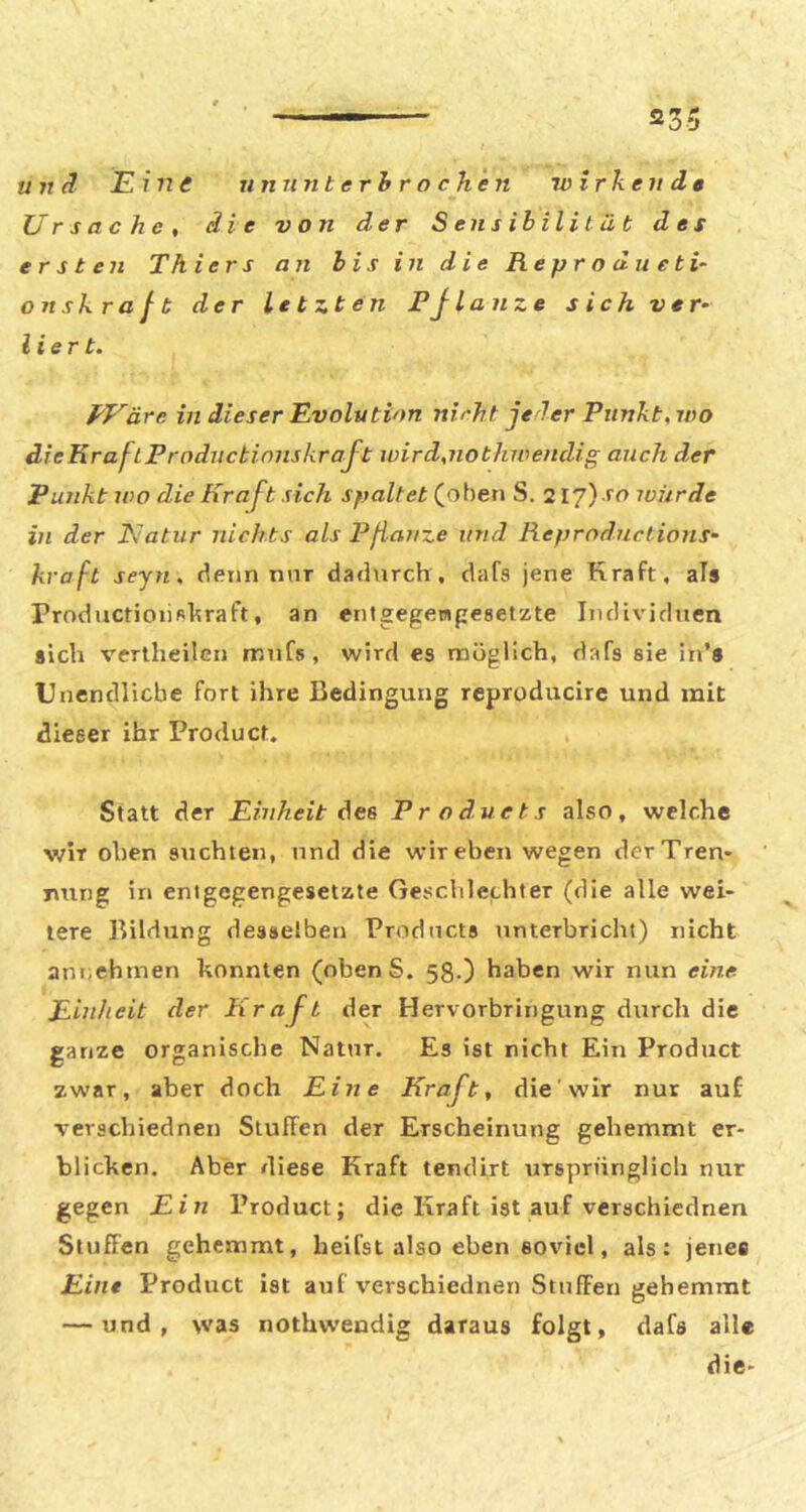 2^ ^ ÖO u Tt d Eine nmint erh r o chen wirkende Ursache, die von der Sensibilität des ersten Th iers an bis in die Reprodiieti- ons kraft der letzten Pj tanze sich ver- lier t. PVare m dieser Evolution nirht jeder Punkt, wo dieKraftPrnductimiskraft wird,nothwendig auch der Punkt wo die Kraft sich spaltet S. 2I7) i'o iviirde in der Natur nichts als Pßanze und Reprnductions- kraft seyn, denn nur dadurch, dafs jene Kraft, als Productioiifihraft, an entgegenpesetzte Individuen sich vertheilen mufs, wird es möglich, dafs sie in’s Unendliche fort ihre Bedingung reproducire und mit dieser ihr Product. Statt der Einheit des Products also, welche wir oben suchten, tind die wir eben wegen derTren* nung in entgegengesetzte Geschlechter (die alle wei- tere Bildung desselben Products unterbricht) nicht annehmen konnten (obenS. 58.) haben wir nun eine Einheit der Krajt der Hervorbringung durch die ganze organische Natur. Es ist nicht Ein Product zwar, aber doch Eine Kraft, die wir nur auf verschiednen Stuffen der Erscheinung gehemmt er- blicken. Aber diese Kraft tendirt ursprünglich nur gegen Ein Product; die Kraft ist auf verschiednen Stuffen gehemmt, heifst also eben soviel, als: jenes Eine Product ist auf verschiednen Stuffen gehemmt — und, was nothw'endig daraus folgt, dafs alle die-