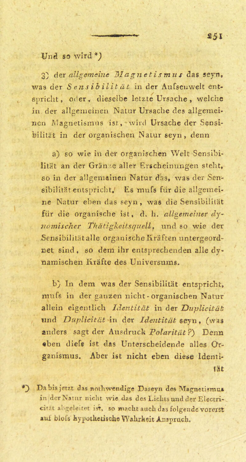 Und so wlrd*^ &si der allgomeiiie 31agjie tismris das seyn, was der Sensibilität in der Aufsciiwelt ent- epricht, oder, dieselbe letzte Ursache , welche in der allgemeinen Natur Ursache des allgemei* nen Magnetismus ist, wird Ursache der Sensi- bilität in der organischen Natur seyn, denn a) 80 wie in der organischen Welt Sensibi- lität an der Grän ’.e aller Erscheinungen steht, so in der allgemainen Natur das, was der Sen- sibilität enlspriclit,' Es mufs für die allgemei- ne Natur eben das seyn, was die Sensibilität für die organische ist, d. h. alloemeiuer dy- jiomischer Thätigkcitsquell, und so wie der Sensibilität alle organischeKraften untergeord- net sind, so dem ihr entsprechenden alle dy- namischen Kräfte des Universums. b) In dem was der Sensibilität entspricht, mufs in der ganzen nicht - organischen Natur allein eigentlich JHentität in der Duplicitäh lind Dtiplicität \x\ der Identität seyn ^ (was anders sagt der Ausdruck Po/ariifät ?) Denn •ben diefs ist das Unterscheidende alles Or- ganismus. Aber ist nicht eben diese Identi- tät Da bis jetzt das notliwendige Daseyn des Magnctisrno» in derNatiir iiiclit wie d.-is des Liclus und der Electri- cität abgeleitet iirt, so macht auch das folgende vorerst aul blofs hypolUedscho Wahrkeit Anspruch.