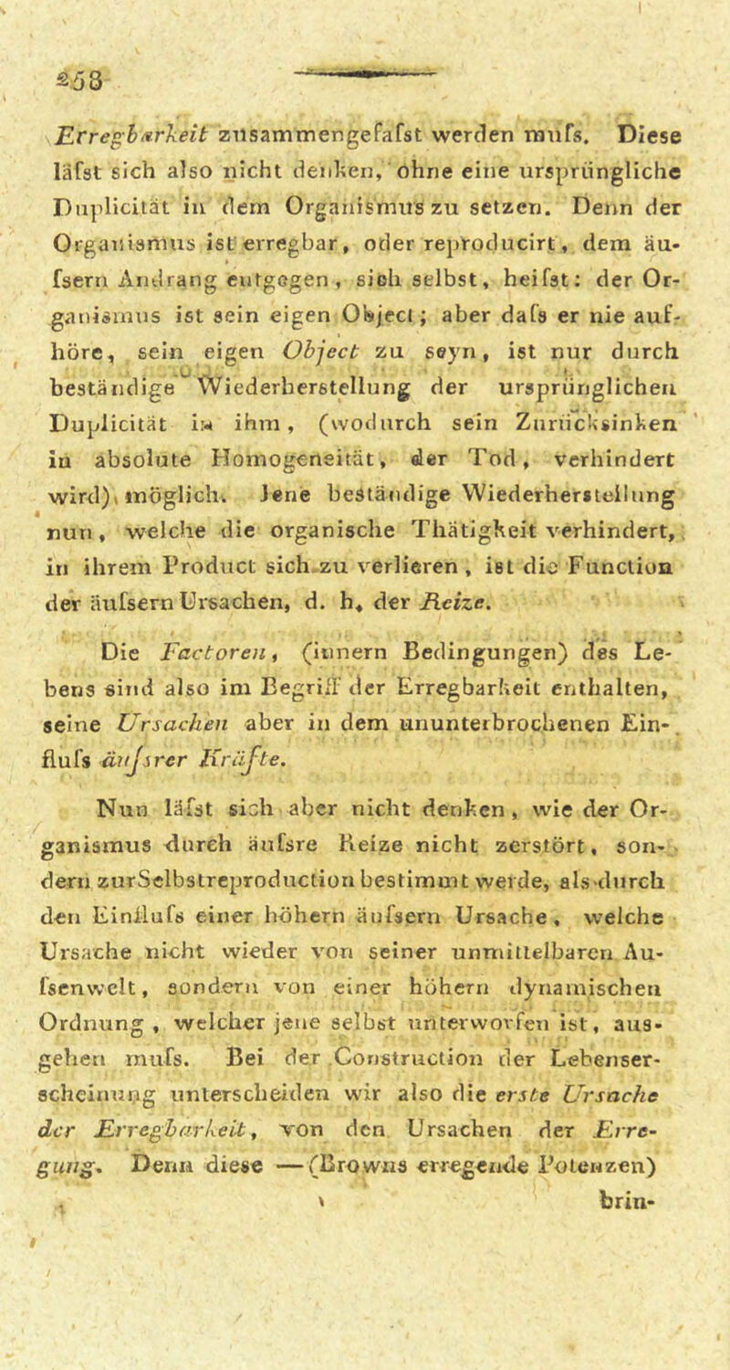 Erregh/irkeit ziisammengeFafst werden ranTs. Diese läfst sich also nicht deiihen, Ohne eine ursprüngliche Duplicität in dem Organismus zu setzen. Denn der Organismus ist erregbar, oder reptoducirt, dem äu- fsern Andrang entgegen , sieh selbst, heifst; der Or- ganismus ist sein eigen Object; aber dafs er nie autV höre , sein eigen Object zu seyn, ist nur durch beständige Wiederherstellung der ursprünglichen Duplicität iw ihm, (wodurch sein Zurücksinken iu absolute Homogeneitüt, der Tod, verhindert wird)* möglich. Jene beständige Wiederherstellung nun , weiche die organische ThatigKeit verhindert,. in ihrem Product sich-zu verlieren, ist die Function der Üufsern Ursachen, d. Aer Heize. Die Factoreii, (iiinern Bedingungen) des Le- bens sind also im Eegrifl' der Erregbarkeit enthalten, seine Ursachen aber in dem ununterbrochenen Ein- flufs ävjsrer liräjte. Nun lüist sich aber nicht denken, wie der Or- ganismus durch äufsre Beize nicht zerstört, son- dern zurSelbstrcproduction bestimmt werde, als>durch den Einilufs einer höhern äufsern Ursache, welche Ui'sache nicht wieder von seiner unmittelbaren Au- fsenvvclt, sondern von einer höhern dynamischen Ordnung, welcher jene selbst unterworfen ist, aus- gehen rnufs. Bei der .Constructiou der Lebenser- scheinnug unterscheiden wir also die erste Ursache der Erregbarkeit, von den Ursachen der Erre- gung^ Denn diese —(Browns erregende Potenzen) ' brin-