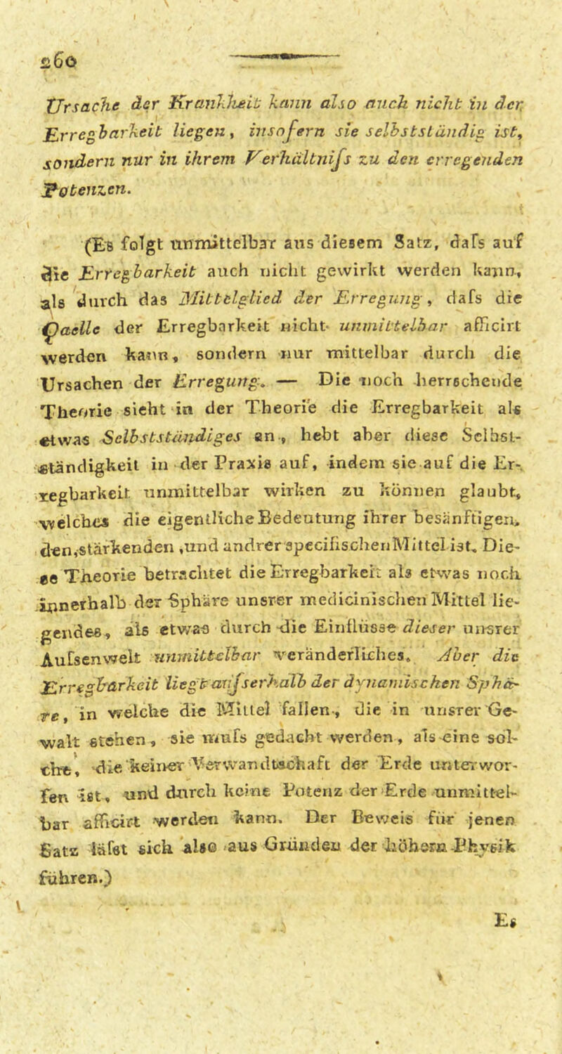 Ursache der Krankheit; kann also auch nicht in der, Erregbarkeit liegen, insoj-ern sie selbstständig ist, sondern nur in ihrem Uerhültnifs zu den erregenden lEotenzen. (Es folgt nnmittelbaT ans diesem Satz, daFs auf 3tc Erregbarkeit auch uicht gewirkt werden kann., als durch das Blittelglied der Erregung, dafs die ^aeile der Erregbarkeit nicht unmittelbar afFicirt werden ka«in, sondern nur mittelbar durch die Ursachen der Erregung, — Die noch herrschende Theorie sieht in der Theorie die Erregbarkeit als etwas Sclbststäridiges an-, hebt aber diese Sclbst- etandigkeil in der Praxis auf, indem sie auf die Er-, xegbarkeit unmittelbar wirken zu können glaubt, welches die eigentliche Bedeutung ihrer hesänftigen> den,stärkenden ,und andrer specifischenMittel ist. Die- ee Theorie betrachtet die Erregbarkek als etwas noch ijpnerhalh der -Sphäre unsrer medicinisclien Mittel lie- gendes, als etwat) durch-die Einflüsse fZiWer mrsrer Aufsenwek unmittelbar veränderliches. j4üer die Erre^härkcit liegt avjserh.alb der dynamischen Sphä:- rc, in welche die Mlllel fallen-, die in unsrer Ge- walt stehen, sie mufs gedacht werden , als-eine sdk ehe*, die'keiiver 'V^erwandtachaft der Erde unterwor- fen ist, und durch keine Potenz der Erde unmittel- bar afheirt ■werden kann. Der Beweis für jenen Satz läfet sich also-aus Grüiiden der hohem-Physik führen.)