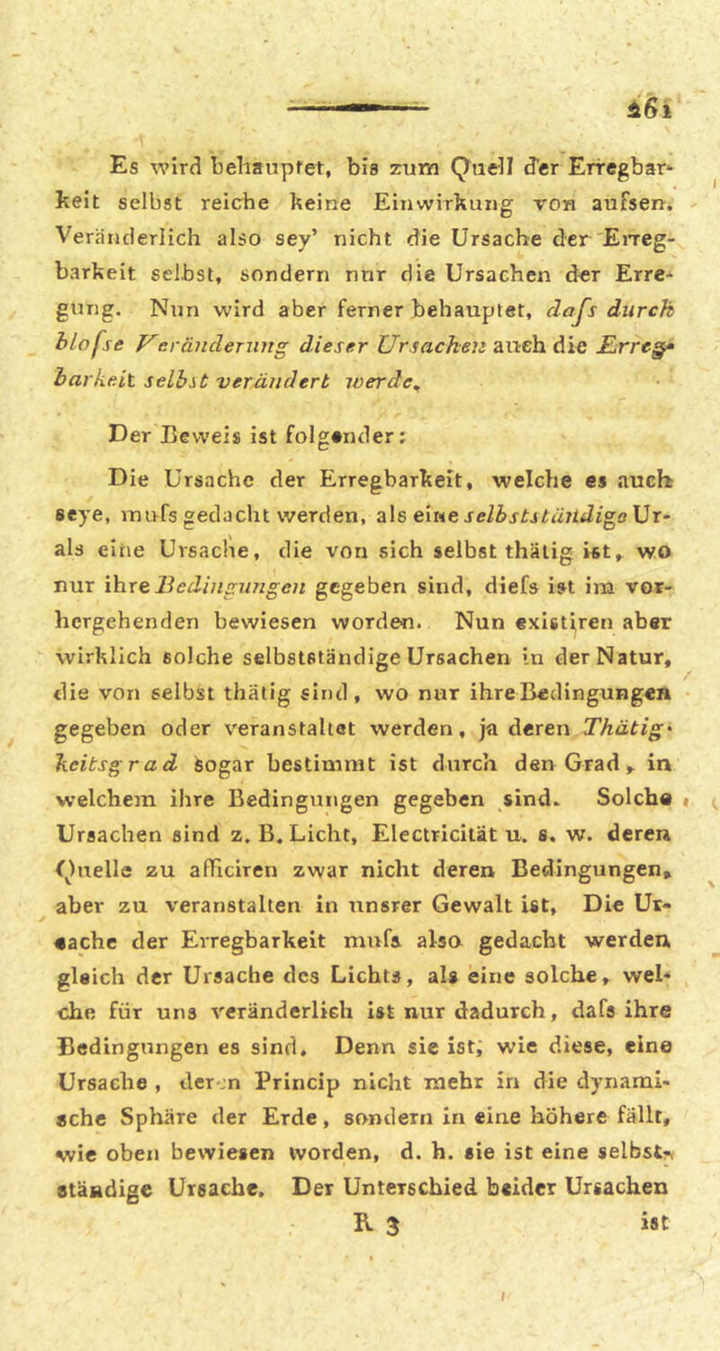 I Es wird beliaupret, bis zum Quell d’er Erregbar- keit selbst reiche keine Einwirkung von aufsen. Veränderlich also sey’ nicht die Ursache der EiTCg- barkeit selbst, sondern nur die Ursachen d«r Erre- gung. Nun wird aber ferner behauptet, dafs durch hlofse Veräuderurtg dieser Ursachen auch die jßrrc§‘ harkeit selbst verändert iverde^ Der Beweis ist folgender: Die Ursache der Erregbarkeit, welche es auch seye, inufs gedacht werden, eine selbststüiidioo\}x~ als eine Ursache, die von sich selbst thälig «t^ wo nur ihre Bedingungen gegeben sind, diefs ist im vor- hergehenden bewiesen worden. Nun exletiren aber wirklich solche selbstständige Ursachen in der Natur, die von selbst thätig sind, wo nur ihre Bedingungen gegeben oder veranstaltet werden, ja deren Thätig' heitsgrad Sogar bestimmt ist durch den Grad, in welchem ihre Bedingungen gegeben sind. Solche i (, Ursachen sind z. B. Licht, Electricitat u. s. w. deren Quelle zu afficiren zwar nicht deren Bedingungen, aber zu veranstalten in unsrer Gewalt ist, Die Ur- eache der Erregbarkeit miifi also gedacht werden gleich der Ursache des Lichts, als eine solche, wel- che für uns veränderlich ist nur dadurch, dafs ihre Bedingungen es sind. Denn sie ist; wie diese, eine Ursache , der ;n Princip nicht mehr in die dynami- sche Sphäre der Erde, sondern in eine höhere fällt, wie oben bewiesen worden, d. h. sie ist eine selbst^ ständige Ursache, Der Unterschied beider Ursachen R 3 ist I