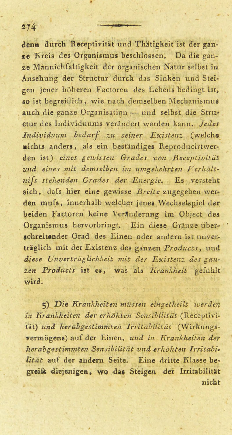 denn durch Receptivität und Thütigkeit ist der gan- *e Kreis des Organismus beschlossen. Da die gan- ze Mannichfaltigkeit der organischen Natur selbst in Ansehung der Structur durch das Sinken und Stei- gen jener höheren Factorea des Lebens bedingt ist, so ist begreiflich, wie nach demselben Mechanismus auch die ganze Organisation — und selbst die Stru- Ctur des Individuums verändert werden kann. Jedes Individuum bedarf zu seiner E^xistenz (welche michts anders, als ein beständiges Reprodiicirtwer- den ist) eines gewissen Grades von JHeceptioität und eines mit demselben im umgekehrten Verhält- nifs stehenden Grades der Energie. Es versteht sich, daCs hier eine gewisse jBre/fc zugegeben wer- den mufs, innerhalb welcher jenes Wechselspiel der beiden Factoren keine Veränderung im Object des Organismus hervorbringt. Ein diese Gränze über- schreitender Grad des Einen oder andern ist unver- träglich mit der Existenz des ganzen Froducts, und diese Unverträglichkeit mit der Existenz des gan- zen Products ist es, was als Krankheit gefühlt wird. 5) Dit Krankheiten müssen emgetheilt werden in Krankheiten der erhöhten Sensibilität (Receptivi- tät) und her ab gestimmten Irritabilität (Wirkungs^ Vermögens) auf der Einen, und in Krankheiten der her ah gestimmten Sensibilität und erhöhten Irritabi» lität auf der andern Seite. Eine dritte Klasse be- greÜK diejenigen, wo daa Steigen der Irritabilität nicht