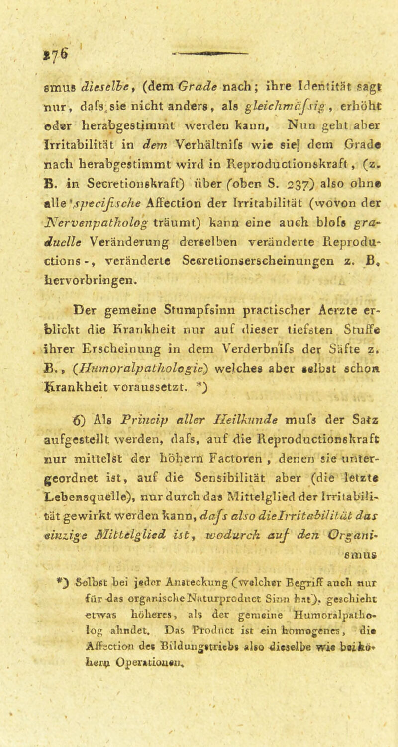 lj6 smus dieselhe, (dem Grade nach; ihre Identität sagt nur, dafa^sie nicht anders, als gleiclimäfsi^ , erhöht oder herabgesümrht werden kann. Nun geht aber Irritabilität in dem Vcrhältnifs wie sie| dem Grade nach herabgestimmt wird in Reproductionskraft, (z, B. in Seci'etioiiskraft) über foben S, 237) also ohne t\\e\specißsche AfFection der Irritabilität (vvovon der Nervenpatholog träumt) kann eine auch blofs gra- duelle Veränderung derselben veränderte Reprodu- ctions-, veränderte Secretionserseheinungen z. ß« hervorbriflgen. Der gemeine Stumpfsinn practischer Aerzte er- blickt die Krankheit nur auf dieser tiefsten StufFe ihrer Erscheinung in dem V^erderbnifs der Säfte z, B., {Iliimoralpathologie') welches aber selbst schon K-rankheit voraussetzt. *) 6) Als Princip aller Heilkunde mufs der Satz aufgestellt werden, dafs, auf die Reproductionskraft nur mittelst der höhcrn Factoren , denen sie unter- geordnet ist, auf die Sensibilität aber (die letzte Lebensquelle), nur durch das Mittelglied der Irritabili- tät gewirkt werden kann, dajs also dieirritßbililüt das einzige Mittelglied ist, wodurch auß den Organi- smus bei jeder Aiiiteckung (^-welcher Begriff auch nur für das organische Naturjjroduct Sinn hat), geschieht etwas höheres, als der gemeine Humoralpatho- log ahndet. Das Product ist ein homogenes, dio Affection des Bilduugiiricbs also dieselbe wie beifcö* lierjt Operatioueii.