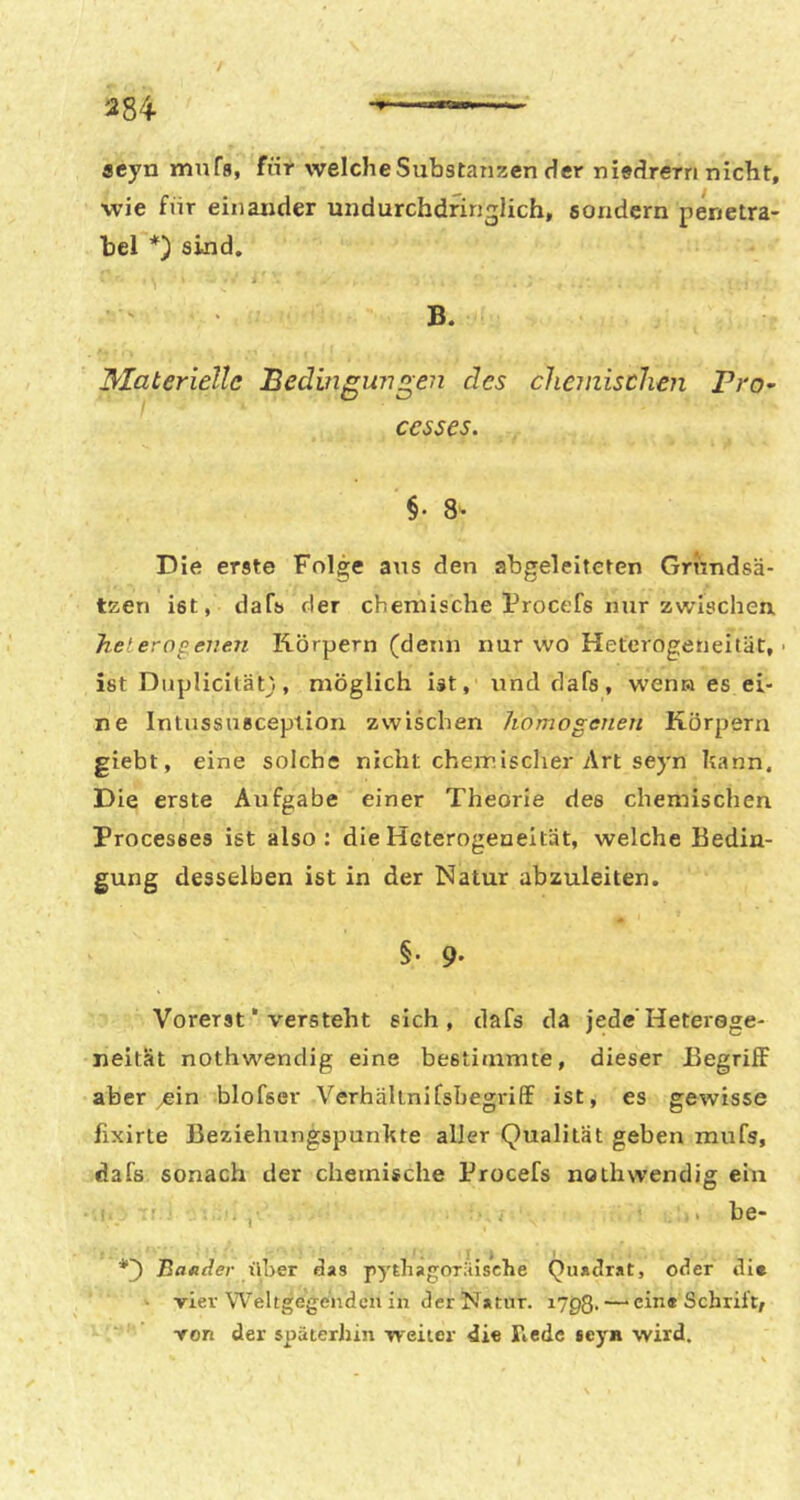 284- acyn mnfa, für welche Substanzen der niedrem nicht, wie für einander undurchdringlich, sondern penetra- bel *) sind. B. Materielle Bedingwi^en des chemischen VrO’ cesses. §. 8- Die erste Folge aus den abgeleiteten Grundsä- tzen ist, dafs der chemische Frocefs nur zwischen, heterogenen Körpern (denn nur wo Heterogeneität, • ist Diiplicilän, möglich ist, und dafs, wenn es ei- ne Intussusception zwischen homogenen Körpern giebt, eine solche nicht chemischer Art seyn Itann, Die erste Aufgabe einer Theorie des chemischen Processes ist also: die Heterogeneität, welche Bedin- gung desselben ist in der Natur abzuleiten. §• 9- Vorerst * versteht sich, dafs da jede'Heterege- neität nothwendig eine bestimmte, dieser Begriff aber ^ein blofser VerhältnifsbegrifF ist, es gewisse fixirte Beziehungspunhte aller Qualität geben mufs, dafs sonach der chemische Procefs nothwendig ein ' . be- Baader über das pythagoriiische Quadrat, oder die • vier Weltgegenden in der Natur, lygß.—■ ein« Schrift/ von der späterJiin weiter die Tiede seyn wird.