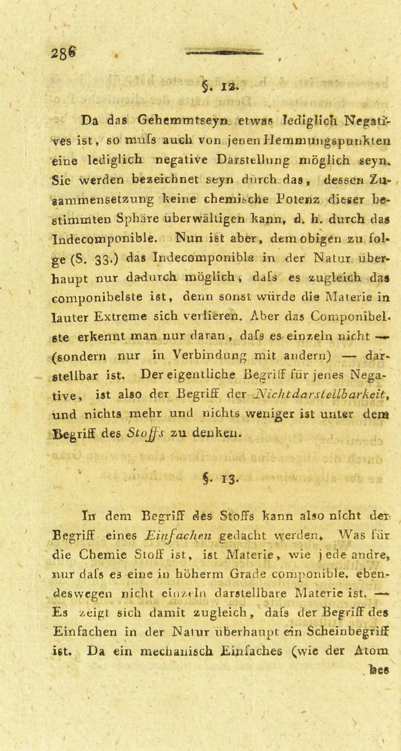 Da das Gehemmtseyn etwas letligTich Negati- ves ist, 60 mufs auch von jenen Hemmungepunklen eine lediglich negative Darstellung möglich seyn* Sic werden beaeichnet seyn durch das, dessen Zu- aammensetaung keine chemische Potenz dieser be- stimmten Sphäre überwältigen kann, d. h. durch das % Indecomponible. Nun ist aber, dem obigen zu fol- ge (S. 33.) das Indecomponible in der Natur über- haupt nur dadurch möglich 4 dal’s es zugleich das Gomponibelste ist, denn sonst würde die Materie in lauter Extreme sich verlieren. Aber das Componibel. ste erkennt man nur daran, dafa es einzeln nicht — (sondern nur in Verbindung mit andern) — dar- stellbar ist. Der eigentliche ßegrilF für jenes Nega- tive, ist also der Begriff der JSJichtdarsLellbarkeit, und nichts mehr und nichts weniger ist unter dem Begriff des Stoß^s zu denken. Tn dem Begriff des Stoffs kann also nicht det: Begriff eines Einfachen gedacht werden. Was für die Chemie Stoff ist, ist Materie, wie j ede andre, . nur dafs es eine in höherni Grade coniponible. eben- deswegen nicht ein/.* In darstellbare Alaterie ist. — Es zeigt sich damit zugleich, dafs der Begriff des Einfachen in der Natur überhaupt ein Scheinbegriff ist. Da ein mechanisch Einfaches (wie der Atom hes