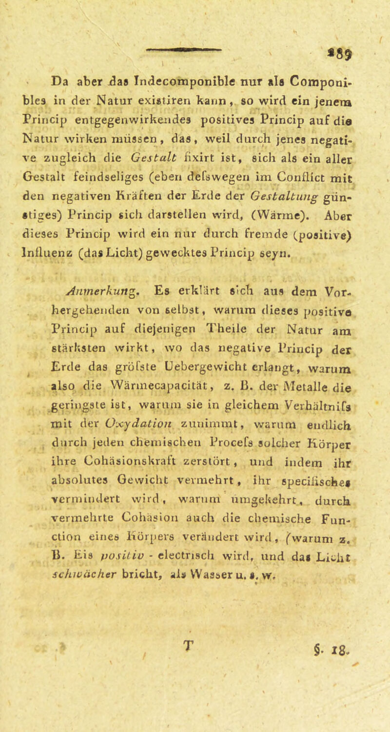 *89 Da aber Jas Indecomponible nur als Componi- blea in der Natur exialiren kann, so wird ein jenem Princip entgegenwirkendes positives Princip auf die Natur wirken müssen, das, weil durch jenes negati- ve zugleich die Gestalt hxirt ist, sich als ein aller Gestalt feindseliges (eben defswegen im Conflict mit den negativen Kräften der Erde der Gestaltung gün- stiges) Princip sich darstellen wird, (Wärme). Aber dieses Princip wird ein nur durch fremde (positive) Influenz (das Licht) gewecktes Princip seyn. jinmerkung. Es erklärt sich aus dem Vor- hergehenden von selbst, warum dieses positive Princip auf diejenigen Theile der Natur am stärhsten wirkt, wo das negative Princip der Erde das grüfste Liebergewicht erlangt, warum also die Wäruiecapacität, z. 13. der Metalle die geringste ist, warum sie in gleichem Verhältnifs mit der Oxydation zunimmt, warum endlich durch jeden chemischen Procefs solcher Körper ihre Cohäsionskraft zerstört, und indem ihr absolutes Gewicht vermehrt, ihr specilische* vermindert wird, warum umgekehrt, durch vermehrte Cohäsion auch die chemische Fun- ction eines Körpers verändert wird, (warum z, 13, Eis positiv - electrisch wird, und dai Licht schwächer bricht, als Wasser u, s. w. T §• 18-
