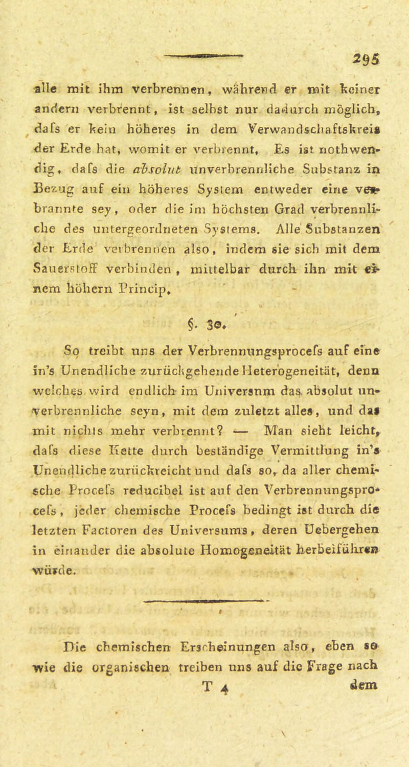 alle mit ihm verbrennen, während er mit heiner andern verbrennt, ist selbst nur dadurch möglich, ^ dafs er hein höheres in dem Verwandscliaftshrei» der Erde hat, womit er verbrennt, Es ist riothwen- dig, dafs die absolut unverbrennliche Substanz in Bezug auf ein höheres System entweder eine vet? brannte sey, oder die im höchsten Grad verbrennli- che des untergeordneten Systems. Alle Substanzen der Erde veibrennen also, indem sie sich mit dem Sauerstoff verbinden , mittelbar durch ihn mit ei- nem höhern Princip, $ §• 30* So treibt uns der Vcrbrennungsprocefs auf eine in’s Unendliche zurücltgehende Heterogeneität, denn welches wird endlich im Universum das. absolut un» verbrennliche scyn, mit dem zuletzt alles , und das mit nichts mehr verbrennt? ■— Man sieht leicht, dafs diese Kette durch beständige Vermittlung in’s Unendliche zunickreicht und dafs so, da aller chemi- sche Procefs reducibel ist auf den Verbrennungspro* cefs, jeder chemische Procefs bedingt ist durch die letzten Factoren des Universums, deren Uebergehen in einander die absolute Homogeneität herbeifülir«» würde. Pie chemischen Erscheinungen also, eben so wie die organischen treiben uns auf die Frage nach T 4 dem