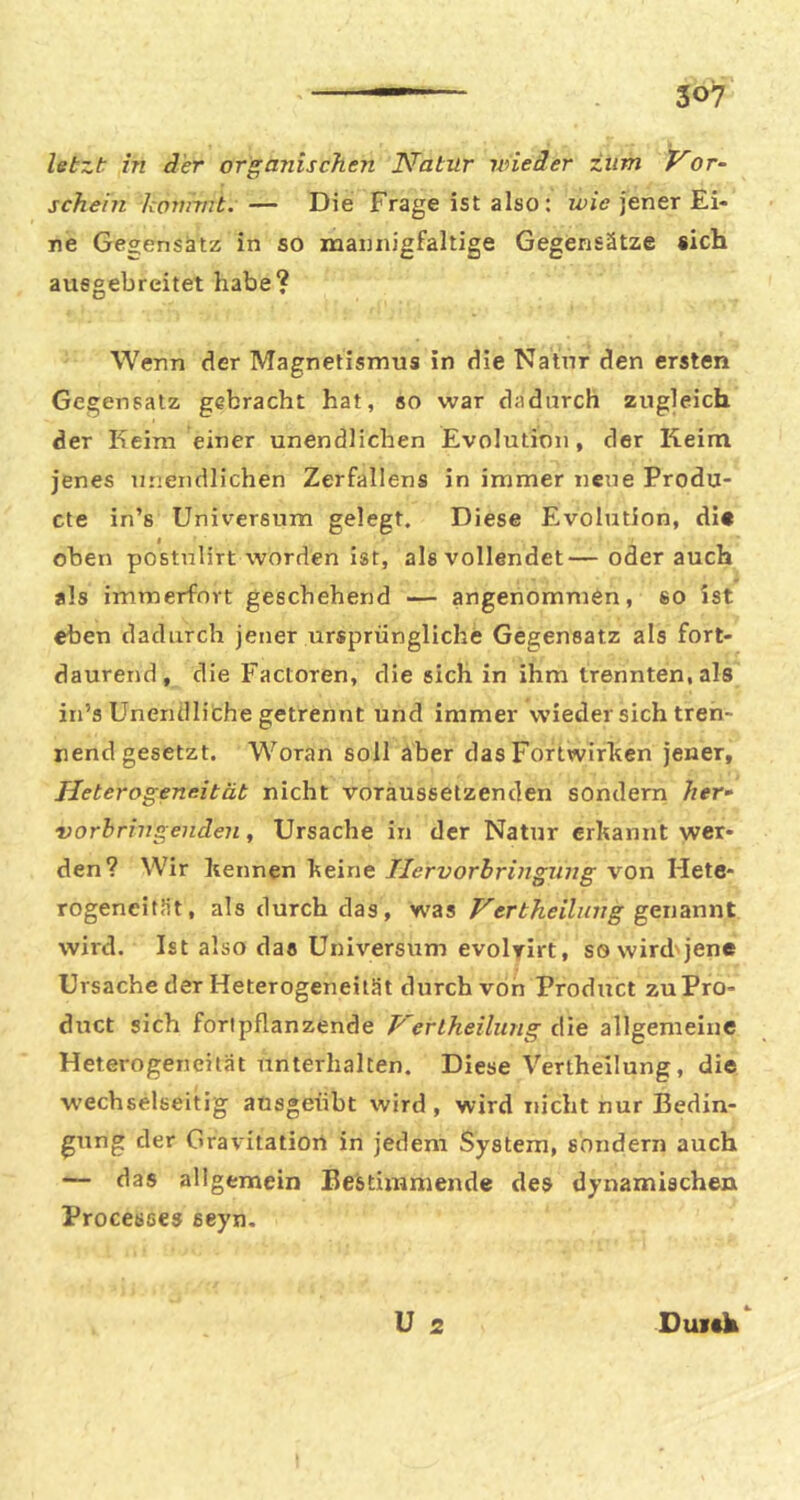 letzt in der organischen ISfatur wieder zum Vor- schein konnnt. — Die Frage ist also: jener Ei- ne Gegensatz in SO mannigfaltige Gegensätze «ich ausgebreitet habe? Wenn der Magnetismus in die Natur den ersten Gegensatz gebracht hat, so war dadurch zugleich der Keim einer unendlichen Evolution, der Keim jenes unendlichen Zerfaliens in immer neue Produ- cte in’s Universum gelegt. Diese Evolution, di* oben postnlirt worden ist, als vollendet—oderauch als immerfort geschehend — angenommen, so ist eben dadurch jener ursprüngliche Gegensatz als fort- daurend, die Factoren, die sich in ihm trennten, als in’s Unendliche getrennt und immer wieder sich tren- nend gesetzt. Woran soll aber das Fortwirhen jener, Heterogeneität nicht voräussetzenden sondern her- vorh ring enden, Ursache in der Natur erkannt wer- den? Wir kennen keine Tlervorbringnng von Hete- rogeneität, als durch das, was Vertheilung gcuhnwt wird. Ist also das Universum evolrirt, sowird'jene Ursache der Heterogeneität durch von Product zu Pro- duct sich foripflanzende Verlheilung die allgemeine Heterogeneität unterhalten. Diese Vertheilung, die wechselseitig ausgeübt wird , wird nicht nur Bedin- gung der Gravitatiort in jedem System, sondern auch — das allgemein Bestimmende des dynamischen Processes seyn. ü 2 Duitk*^