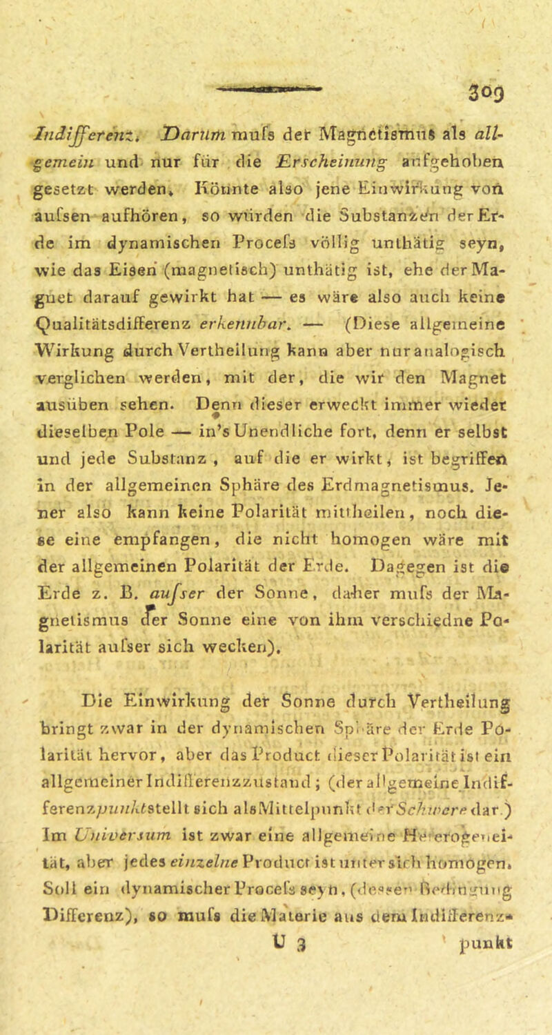 Lidijj'erenti JDarnm rnufs det MagTictiemnS als all- gemein und nur für die Erscheinung aufgehoben gesetzt werden* Könnte also jene EinwitSiung von aulsen aufhören, so wurden die SubstaniVn der Er- de im dynamischen Procefs völlig unthatis seyn, wie das Eiseh (magnetisch) unthätig ist, ehe derMa- guet darauf gewirkt hat — es wäre also auch keine Qualitätsdifferenz erkennbar, — (Diese allgemeine Wirkung durch Vertheilurig kann aber nur analogisch verglichen werden, mit der, die wir den Magnet ausüben sehen. Denn dieser erweckt immer wieder dieselben Pole — in’s Unendliche fort, denn er selbst und jede Substanz , auf die er wirkt, ist begriffert ln der allgemeinen Sphäre des Erdmagnetismus. Je- ner also kann keine Polarität mitihßilen, noch die- ee eine empfangen, die nicht homogen wäre mit der allgemeinen Polarität der Erde. Dagegen ist di© Erde z. B, aujser der Sonne, daher mufs der kla- gnetismus cfer Sonne eine von ihm verschiedne Po- larität aufser sich wecken). Die Einwirkung der Sonne durch Vertheilung bringt zwar in der dynamischen Spluire der Erde Po- larität hervor, aber das Product dieser Polarität ist eia allgemeiner Indillerenzzustaud; (derallgemeinelndif- ferenz;ji/?//üstellt sich als [Mittelpunkt <i^rSc/7zo<7r^?dar ) Im Unioersum ist zwar eine allgemeine Hererogetiei- tät, aber jedes einzelne Product ist unter sich homogen» Soll ein dynamischer Procel^ se) n, (des«e^’ Rerlm^ung Differenz), co mufs die Materie aus dem Indifferenz-* U 3 punkt