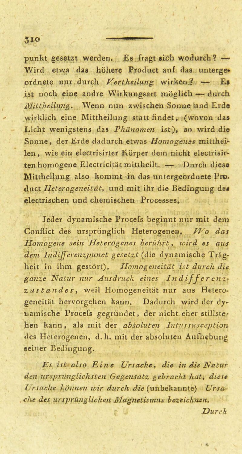 510 punltt gesetzt werden. Es fragt «ich wodurch? —• Wird etwa das höhere Product auf das mitergc* ordnete nur . durch Vertheilung wirken ? -- Es ist noch eine andre Wirkungsart möglich — durch Mittheilung. Wenn nun zwischen Sonne und Erde wirklich eine Mittheilung statt findet, .(wovon das Licht wenigstens das Phänomen ist), so wird die Sonne, der Erde dadurch etwas Homogenes mitlhei- len, wie ein electrisirter Körper dem nicht electrisir- ten homogene Electricität mittheilt. — Durch diese Mitthei^ung also kommt in das untergeordnete Pro. diict Pleterogeneilüt, und mit ihr die Bedingung de« electrischen und chemischen Processes, Jeder dynamische Procefs beginnt nur mit dem Conflict des ursprünglich Heterogenen, das Homogene sein Heterogenes berührt, wird es aus dem IndJfferenzpunct gesetzt (die dynamische Träg- heit in ihm gestört), Homogeneität ist durch die ganze Natur nur Ausdruck eines In d iff e r eiiz^ Zustandes, weil Homogeneität nur aus Hetero- geneität hervorgehen kann. Dadurch wird der dy- namische Procefs gegründet, der nicht eher Stillste- hen kann, als mit der absoluten Jntussusception des Heterogenen, d. h. mit der absoluten Aufhebung seiner Bedingung. JEs ist also Eine Ursache, die in die Natur den ursprünglichsten Gegensatz gebracht hat, diese Ursache können wir durch die (unbekannte) Ursa- che des ursprünglichen Magnetismus bezeichnen. Durch