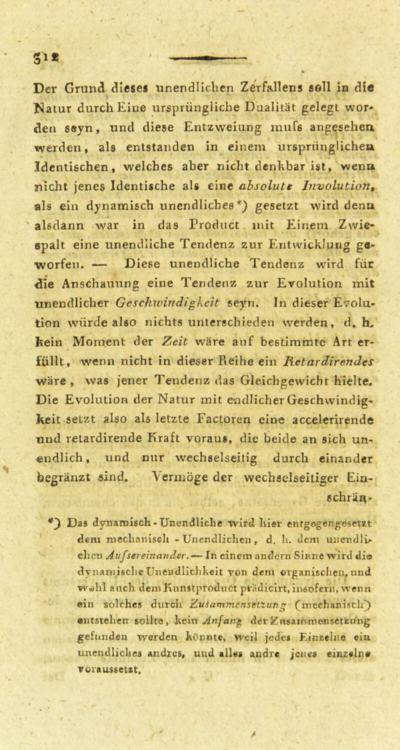 Der Grund dlesei unendlichen Zerfallens soll in die Natur durch Eine ursprüngliche Dualität gelegt wor- den 8«yn, und diese Entzweiung mufe angesehen werden, als entstanden in einem ursprünglichen Identischen, weiches aber nicht denhbar ist, wenn nicht jenes Identische als eine absolute liiTiolution, als ein dynamisch unendliches*) gesetzt wird denn ' alsdann war in das Product mit Einem Zwie- spalt eine unendliche Tendenz zur Entwicklung ge- worfen. — Diese unendliche Tendenz wird für die Anschauung eine Tendenz zur Evolution mit unendlicher Geschwindigkeit seyn. In dieser Evolu- tion würde also nichts unterschieden werden, d, li, kein Moment der Zeit wäre auf bestimmte Art er- füllt, wenn nicht in dieser Reihe ein Retardirendes wäre , was jener Tendenz das Gleichgewicht hielte. Die Evolution der Natur mit endlicher Geschwindig- keit setzt also als letzte Factoren eine accelerirende und retardirende Kraft voraus, die beide an sich un- endlich, und nur wechselseitig durch einander begränzt sind. Vermöge der wechselseitiger Eiu- schräu- *3 Das dynamisch-Unendliche wird hier enfgegengeserzt dem mechanisch - Unendlichen, d. li. dem unendlL- dien Aufsereinander. — In einem andern Sinne wird tlio dTnamische Unciidliclikeit von dem organisclieu, und w«>hl auch dein Knnstptoduct piiidicirt,iu-soferii, wenn ein solches durch Zuianimensetiung ([mechanisch^ entstehen sollte, hmn Anfang derZusainmonsetzu'ng gefunden werden könnte, weil jedes Einzelne ein unendliclies andres, und «lies andre jenes einzeln« Toraussetxt.