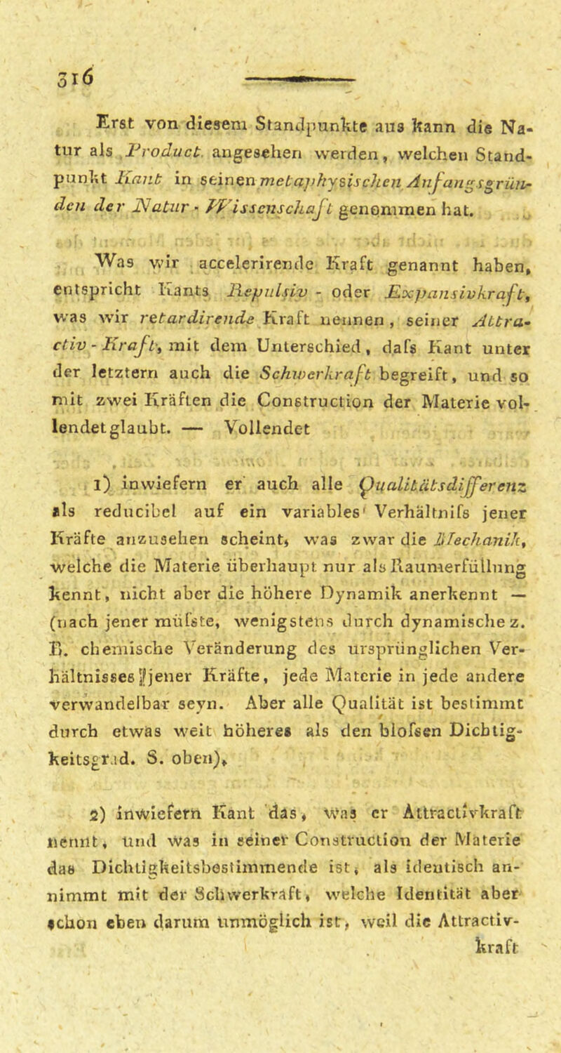 Erst von diesem Standpunkte aus kann die Na- tur als Froduct. angesehen werden, welchen Stand- punkt Kant: in stin^nTneta])hysischen Anf-an^sgrüiir den de 7' KJatnr - J'VissensclLajL genommen hat. Was wir accelerirende Kraft genannt haben, entspricht Kants liepnlsiv - oder Kocpansivkraft, was Avir i-etardirende Krüh nennen, seiner Aitra~ ctiv - Kr ajt't mix. dem Unterschied, d.afs Kant unter der letztem auch die Schxverkrafb hegxeih, und so mit zwei Kräften die Construction der Materie vol- lendetglaubt. — Vollendet . •% • • 1) inwiefern er auch alle (^uaLibäbsdifferetiz als reducibcl auf ein variables' Verhältnifs jener Kräfte anzusehen scheint» w*as zwar die liTechanik, welche die Materie überhaupt nur als PiaumerfüUung kennt, nicht aber die höhere Dynamik anerkennt — (nach jener mülste, wenigstens durch dynamische z. B. chemische Veränderung des ursprünglichen Ver- hältnisses jf jener Kräfte, jede Materie in jede andere verwandelbar seyn. Aber alle Qualität ist bestimmt durch etwas weit höhere# als den blofsen Dicbtig- keitsgrad. S. oben), 2) inwiefern Kant das» w'as er Attraciivkraft nennt, und was in seiner Construction der Materie das Dlchügkeitsbostimmende ist» als identisch an- nimmt mit der Schwerkraft, welche Identität aber #clion eben darum irnmöglich ist, weil die Attractiv- kraft