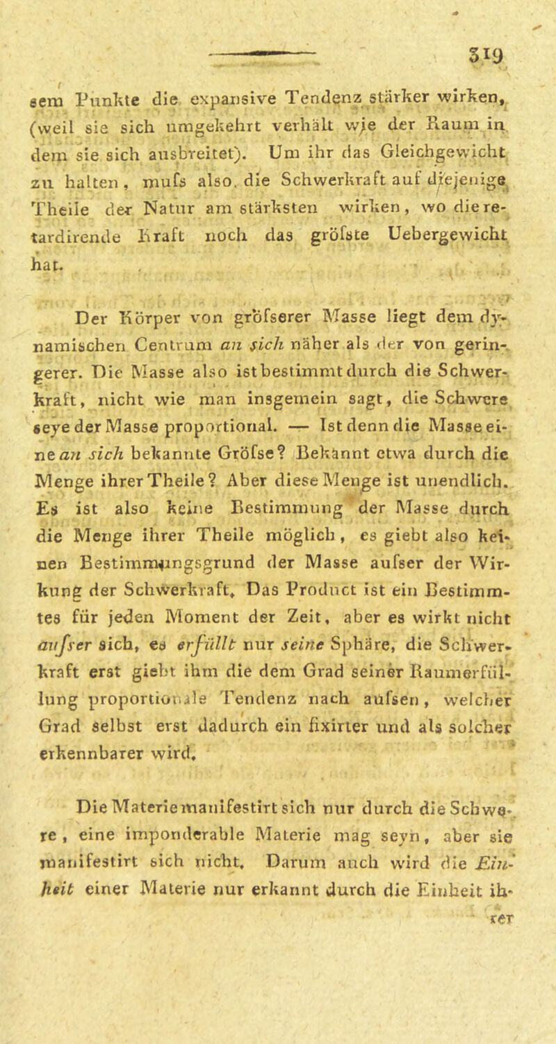 aem Punlite die expansive Tendenz stärker wirken, (weil sie sich umgekehrt verhält w;e der Raum iri, dem sie sich ausbreitet). Um ihr das Gleichgewicht zu halten, mufs also, die Schwerkraft auf djlejeiiige Thcile der Natur am stärksten wirken, wo die re- » tardirende Rraft noch das gröfste Uebergewicht hat. Der Körper von grofserer Masse Hegt dem dy- namischen Centrum an sich näher als der von gerin- gerer. Die Masse also ist bestimmt durch die Schwer- kraft, nicht wie man insgemein sagt, die Schwere eeye der Masse proportional. — Ist denn die Masse ei- nen« sich bekannte Gröfse? Bekannt etwa durch die Menge ihrer Theile? Aber diese Menge ist unendlich. Es ist also keine Bestimmung * der Masse durch die Menge ihrer Theile möglich , es giebt also kei- nen Bestimm^ingsgrund der Masse aufser der Wir- kung der Schwerkraft, Das Product ist ein Bestimm- tes für jeden Moment der Zeit, aber es wirkt nicht arijser sich, eo erfüllt nur seine Sphäre, die Schwer- kraft erst giebt ihm die dem Grad seiner liaumerfül- lung proportiotule Tendenz nach aüfsen, w'elcher Grad selbst erst dadurch ein fixirter und als solcher erkennbarer wird. Die Materiemanifestirt sich nur durch die Schwe-, re, eine imponderable Materie mag seyn, aber sie manifestirt sich nicht. Darum auch wird die Ein- heit einer Materie rmr erkannt durch die Einheit ih- rer