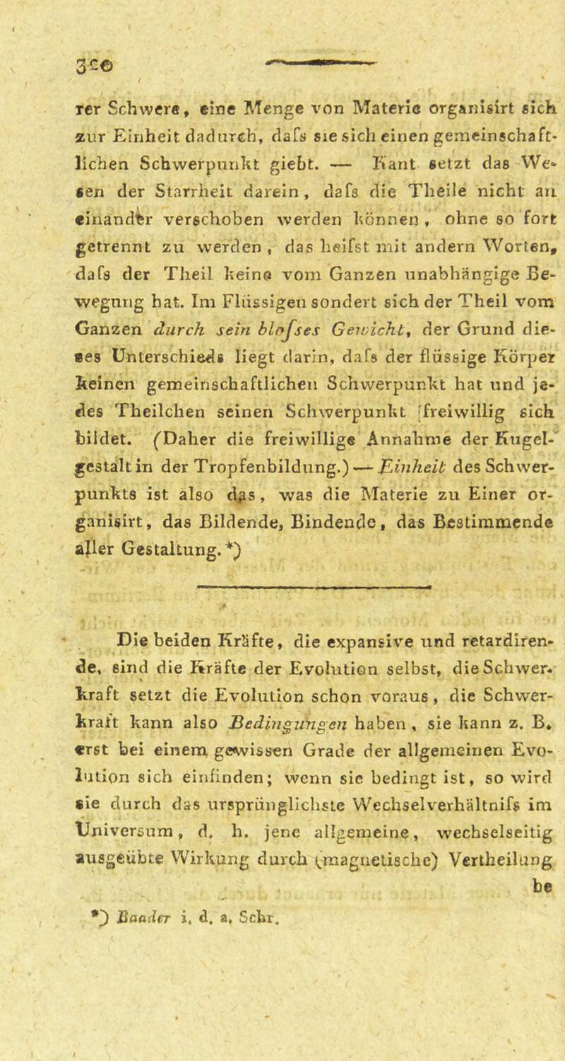 3c© ■— rer Schwer«, eine Menge von Materie organlsirt sich zur Einheit daclarch, dafs sie sich einen gemeinschaft- lichen Schwerpunkt giebt. — Kant setzt das We* «en der Starrheit darein, dafs die Theile nicht an «inandtr verschoben werden können , ohne so fort getrennt zu werden , das heifst mit andern Worten, dafs der Theil keina vom Ganzen unabhängige Be- wegung hat. Im Flüssigen sondert sich der Theil vorn Ganzen durch sein blnjses Geioicht, der Grund die- ees Unterschieds liegt darin, dafs der flüssige Körper keinen gemeinschaftlichen Schwerpunkt hat und je- des Theilchen seinen Schwerpunkt [freiwillig sich bildet. ('Daher die freiwillige Annahme der Kugel- gestalt in der Tropfenbildung.) — JLinheit des Schwer- punkts ist also dßs, was die Materie zu Einer or- ganisirt, das Bildende, Bindende, das Bestimmende ajler Gestaltung.*) Die beiden Kräfte, die expansi\’'e und retardiren- de, sind die Kräfte der Evolution selbst, die Schwer- kraft setzt die Evolution schon voraus, die Schwer- kraft kann also Bedingungen haben, sie kann z. B* «rst bei einem gewissen Grade der allgemeinen Evo- lution sich einfinden; wenn sic bedingt ist, so wird sie durch das ursprünglichste Wechselverhältnifs im Universum, d, h. jene allgemeine, wechselseitig ausgeübte Wirkung durch (^raagnelische) Vertheilung be •) Baader i, d, a. Sehr.