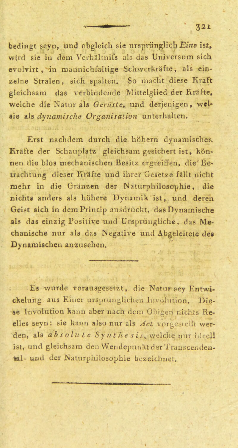 bedingt seyn, und obgleich sie ursprünglich wird sie in dom Verhältnifs als das Universum sich evolvirt, in maunichfahige Schwerkräfte, als ein- zelne Stralen, sich spähen. So macht diese Kraft gleichsam das verbindende Mittelglied der Kräfte, welche die Natur als Gerüste, und derjenigen, wel* sie als dynamische Organisation unterhalten. Erst nachdem durch die hohem dynamischer, Kräfte der Schauplatz gleichsam gesichert ist, kön- nen die blos mechanischen Besitz ergreiffen, die' Be- trachtung dieser Kräfte und ihrer Gesetze fällt nicht mehr in die Gränzen der Naturphilosophie, die nichts anders als höhere Dynamik ist, und deren Geist sich in demPrincip ausdrückt, das Dynamische als das einzig Positive und Ursprüngliche, das Me- chanische nur als das Negative und Abgeleitete de« Dynamischen anzusehen. Es wurde vorausgesetzt, die Natur sey Entwi- ckelung aus Einer ursprünglichen In\ olntion. Die- se Involution kann aber nach dem Obigen nich-ts Re- elles seyn: sie kann also nur als Jet vprgesi.cilt wer- den, als absolute *Sy ?/f <? v j j, welclie imr i.Ieell ist, und gleichsam den WendejmnktderTrauscer-den- tel- und der Naturphilosophie bezeichnet.
