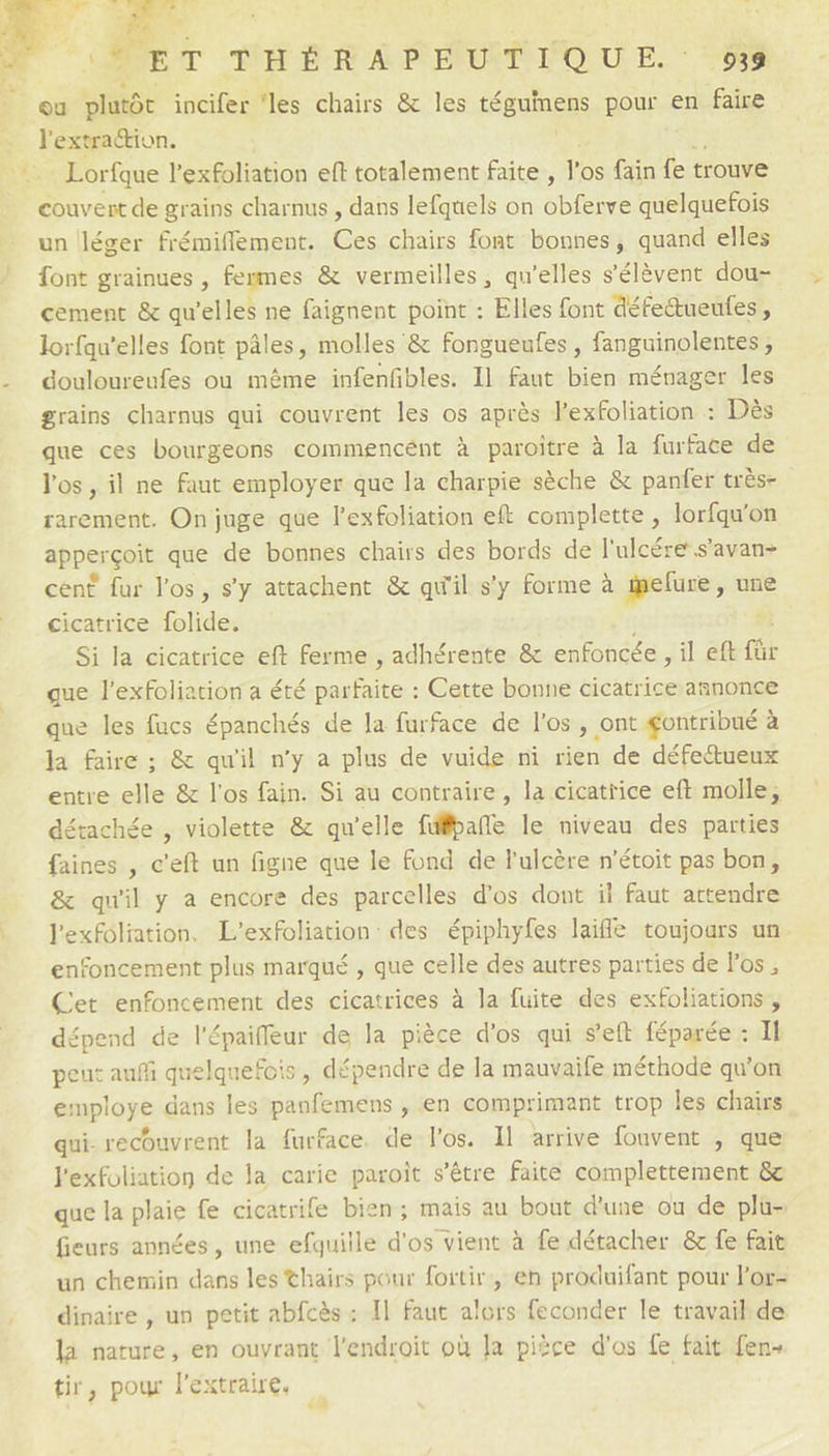 Fr THÉRAPEUT NLOUE. ‘53 l'extradion. Lorfque l'exfoliation eft totalement faite, l'os fain fe trouve couvert de grains charnus , dans lefquels on Sbiaite quelquefois un léger frémiflement. ce chairs font bonnes, quand elles font grainues , fenmes & vermeilles, qu’elles s'élèvent dou- cement & qu’elles ne faignent point : Elles font défettueufes , lorfqu’elles font pâles, molles & fongueufes , fanguinolentes, douloureufes où même infenfbles. 11 faut bien ménager les grains charnus qui couvrent les os après l'exfoliation : Dès que ces bourgeons commegncént à paroitre à la furface de l'os , il ne faut employer que la charpie sèche & panfer très- rarement. On juge que l’exfoliation eft complette , lorfqu'on apper çoit que de bonnes chairs des bords de l'ulcére s’avan- cent fur l'os, s’y attachent & qu'il s'y forme à ielure, une cicatrice folide. Si la cicatrice eft ferme , adhérente & enfoncée ILE fr que l'exfoliation a été parfaite : Cette bonne cicatrice annonce que les fucs épanchés de la furface de l'os, ont gontribué à Ja faire ; & qu'il n’y a plus de vuide ni rien de défectueux entre elle & l'os fain. Si au contraire, la cicatrice eft molle, détachée , violette & qu'elle füfpañle le niveau des parties faines , c’eft un figne que le fond de l'ulcère n'étoit pas bon, & qu'il y a encore des parcelles d'os dont il faut attendre l'exfoliation, L’exfoliation des épiphyfes laifle toujoars un. enfoncement plus marqué , que celle des autres parties de los , Cet enfoncement des cicatrices à la fuite des exfoliations, dépend de l'épaifleur de la pièce d'os qui s'eft féparée : Il peut auf quelquefois, dépendre de la mauvaife méthode qu'on employe dans les panfemens , en comprimant trop les chairs qui- recouvrent la furface. de l'os. Il arrive fouvent , que l'exfoliation de la carie paroît s'être faite complettement & que la plaie fe cicatrife bien; mais au bout d'une ou de plu- fieurs années, une efquille d'os vient à fe détacher & fe fait un chemin dans les thairs pour foitir, en produifant pour l'or- dinaire , un petit abfcès : Il faut alors feconder le travail de li nature, en ouvrant l'endroit où Ja pièce d'os fe fait fen- tir, pour lextraire. +1