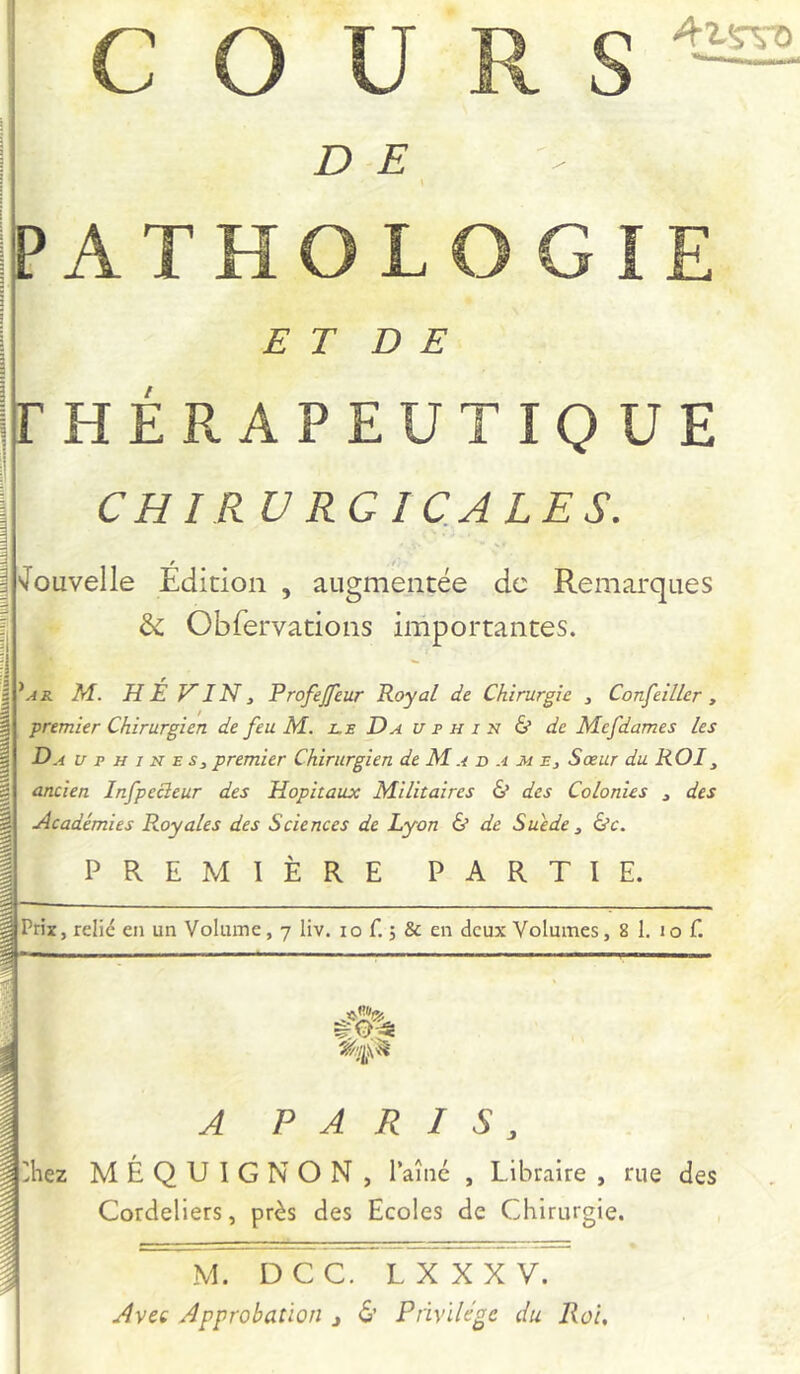 4isto D E PATHOLOGIE E T D E (THÉRAPEUTIQUE CHIRU RG IQALES. vlouvelle Édition , augmentée de Remarques & Cbfervations importantes. 'ar M. hé vin, Profejfeur Royal de. Chirurgie j Confeiller, premier Chirurgien de feu M. jlr Dauphin & de Mefdames les Da u p h j n e s, premier Chirurgien de M a d a m e. Sœur du ROI^ ancien Infpecîeur des Hôpitaux Militaires & des Colonies , des Académies Royales des Sciences de Lyon & de Suède ^ &c. PREMIÈRE PARTIE. Prix, relie en un Volume, 7 liv. 10 f. ; & en deux Volumes, 8 1. 10 f. A PARIS, 2hez MÉQUIGNON, Taîiié , Libraire , rue des Cordeliers, près des Ecoles de Chirurgie. M. DCC. LXXXV. Avet Approbation j & Privilège du Roi,