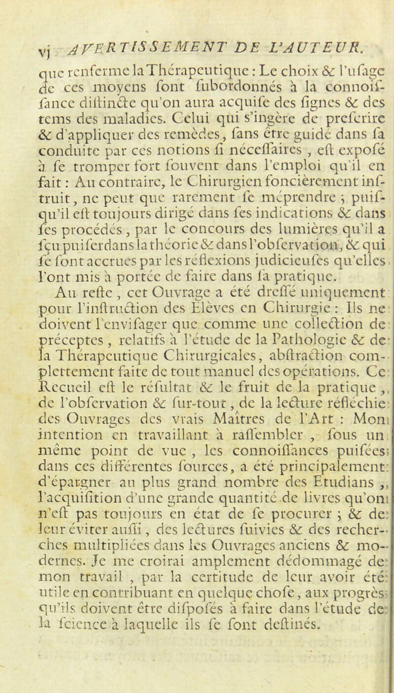 vj AVERTISSEMENT DE VAUT EU R. que renferme laThérapcntiquc : Le choix & rufage de CCS moyens font fubordonnés à la connoif- fance dillinde qu’on aura acquife des lignes & des tems des maladies. Celui qui s’ingère de preferire d’appliquer des remèdes, fans être guidé dans fa conduite par ces notions fi néceflaires , eft expofé a fe tromper fort fouvent dans l’emploi qu’il en fait ; Au contraire, le Chirurgien foncièrement inf- truit, ne peut que rarement fe méprendre ^ puif- qu’il efl toujours dirigé dans fes indications & dans fes procédés, par le concours des lumières qu’il a feu puiferdans la théorie & dans l’obfervation, qui fe l'ont accrues par les réflexions judicieufes qu’elles l’ont mis a portée de faire dans la pratique. Au relie , cet Ouvrage a été drelfé uniquement pour l’inflrudion des Elèves en Chirurgie : Ils ne doivent l’envifagcr que comme une colleciion de préceptes , relatifs à l’étude de la Pathologie & de‘ la Thérapeutique Chirurgicales, abftraciion com- plcrtement faite de tout manuel des opérations. Ce Recueil cil le réfultat & le fruit de la pratique,, de l’obfcrvation & fur-tout, de la leclure réfléchie des Ouvrages des vrais Maîrres de l’Art ; Moui intention en travaillant à raflembler , fous un même point de vue , les connoilîances puifées; dans ces différentes fources, a été principalement: d’épargner an plus grand nombre des Etudians ,, l’acquifition d’une grande quantité de livres qu’on; n’cfl; pas toujours en état de fe procurer ; & de* leur éviter aulïi, des lectures fuivies & des recher- ches multipliées dans les Ouvrages anciens & mo- dernes. Je me croirai amplement dédommagé de: mon travail , par la certitude de leur avoir été: utile en contribuant en quelque chofe, aux progrès- qu’ils doivent être difpofés a faire dans l’étude de- là fcicnce a laquelle iis fe font dcfliiiés.