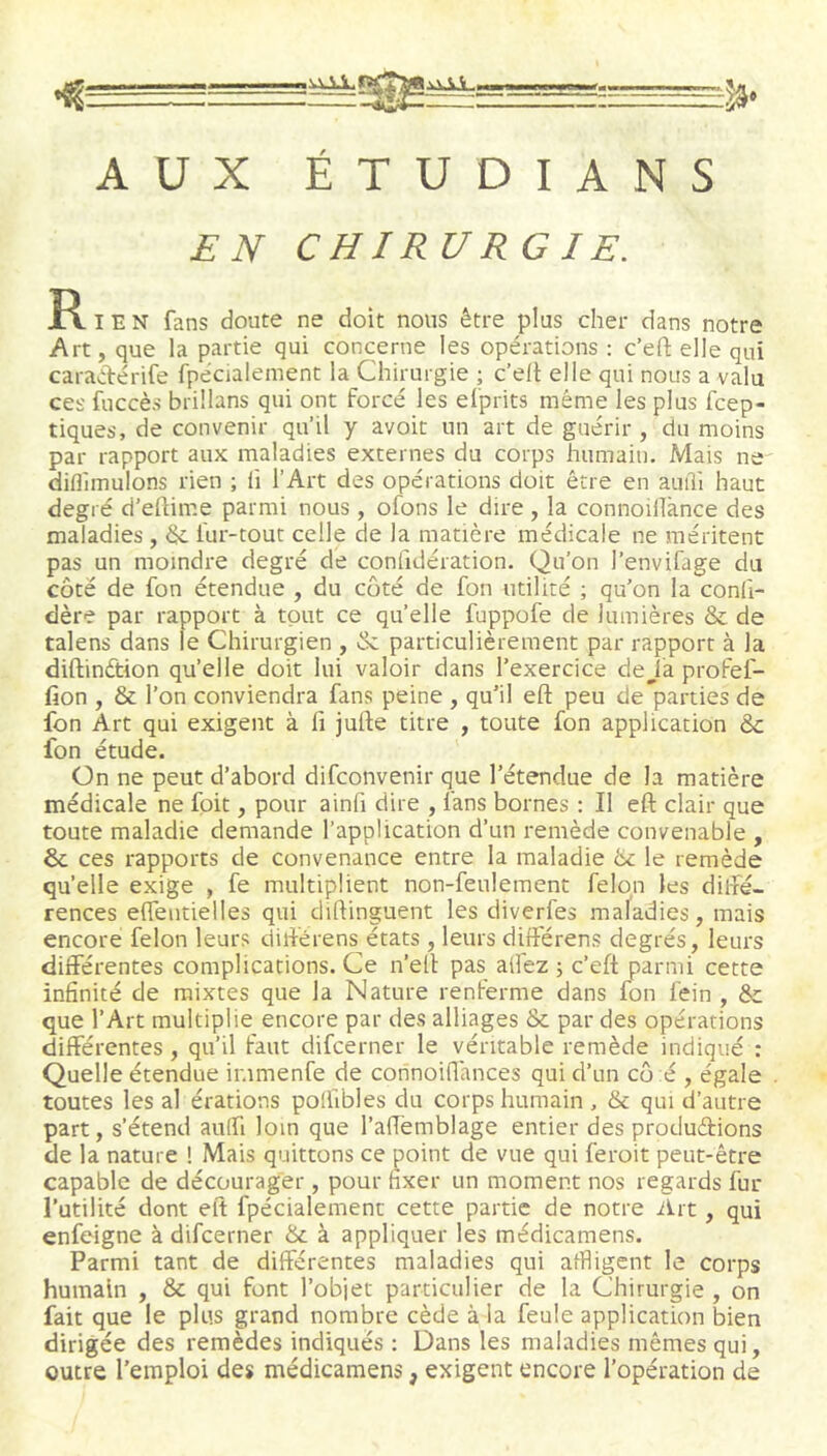 ^ ^g^========^ AUX ÉTUDIANS £ N CUIR URG I£. R I E N fans doute ne doit nous être plus cher dans notre Art, que la partie qui concerne les opérations ; c’efi; elle qui caraAérife fpécialement la Chirurgie ; c’ell elle qui nous a valu ces fuccès brillans qui ont forcé les efprits même les plus fcep- tiques, de convenir qu’il y avoir un art de guérir , du moins par rapport aux maladies externes du corps humain. Mais ne diflîmulons rien ; h l’Art des opérations doit être en auiîi haut degré d’eftime parmi nous, ofons le dire , la connoilTànce des maladies , & fur-tout celle de la matière médicale ne méritent pas un moindre degré de confidération. Qu’on l’envifage du côté de fon étendue , du coté de fon utilité ; qu’on la conli- dère par rapport à tout ce qu’elle fuppofe de lumières & de talens dans le Chirurgien , & particulièrement par rapport à la diftinétion qu’elle doit lui valoir dans l’exercice deJa profef- fion , & l’on conviendra fans peine , qu’il eft peu de parties de fon Art qui exigent à fi jull;e titre , toute fon application & fon étude. On ne peut d’abord difconvenir que l’étendue de la matière médicale ne fpit, pour ainfi dire , fans bornes : Il eft clair que toute maladie demande l’application d’un remède convenable , ôc ces rapports de convenance entre la maladie la le remède qu’elle exige , fe multiplient non-feulement félon les dilfé- rences effeutielles qui diftinguent les diverfes maladies, mais encore félon leurs diftérens états , leurs différons degrés, leurs différentes complications. Ce n’eft pas affez j c’eft parmi cette infinité de mixtes que la Nature renferme dans fon fein , Sc que l’Art multiplie encore par des alliages & par des opérations différentes , qu’il faut difcerner le véritable remède indiqué : Quelle étendue ir.imenfe de connoiffances qui d’un co é , égale toutes les al érations poffibles du corps humain , & qui d’autre part, s’étend auffi loin que l’aftèmblage entier des produétions de la nature ! Mais quittons ce point de vue qui feroit peut-être capable de décourager , pour fixer un moment nos regards fur l’utilité dont eft fpécialement cette partie de notre Art, qui enfcigne à difcerner & à appliquer les médicamens. Parmi tant de différentes maladies qui affligent le corps humain , & qui font l’objet particulier de la Chirurgie , on fait que le plus grand nombre cède à la feule application bien dirigée des remèdes indiqués ; Dans les maladies mêmes qui, outre l’emploi des médicamens, exigent encore l’opération de