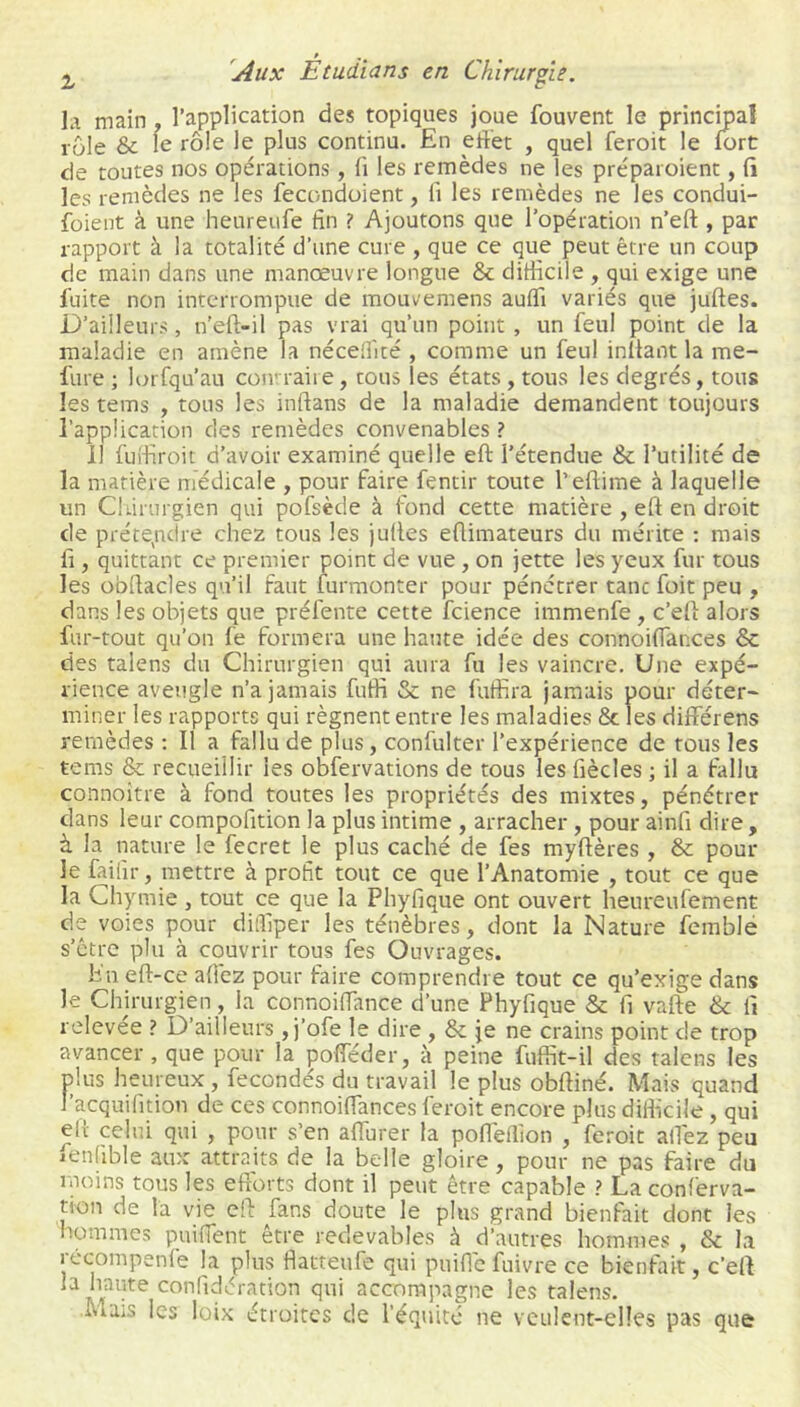 la main, l’application des topiques joue fouvent le principal rôle & le rôle le plus continu. En effet , quel feroit le fort de toutes nos opérations, fi les remèdes ne les préparoient, fi les remèdes ne les fecondoient, li les remèdes ne les condui- foient à une heureufe fin ? Ajoutons que l’opération n’eft , par rapport à la totalité d’une cure , que ce que peut être un coup de main dans une manœuvre longue & difficile , qui exige une fuite non interrompue de mouvemens auffi variés que juftes. D’ailleurs, n’eft-il pas vrai qu’un point , un feul point de la maladie en amène la néceffité , comme un feul inliant la me- fure ; lorfqu’au coivraiie, cous les états , tous les degrés, tous les tems , tous les inftans de la maladie demandent toujours l’application des remèdes convenables ? il fuifiroit d’avoir examiné quelle eft l’étendue & l’utilité de la matière médicale , pour faire fentir toute l’eftime à laquelle un Ckirurgien qui pofsède à fond cette matière , eft en droit de prête,ndre chez tous les juftes eftimateurs du mérite ; mais fi, quittant ce premier point de vue, on jette les yeux fur tous les obftacles qu’il faut furmonter pour pénétrer tancfoit peu , dans les objets que préfente cette fcience immenfe, c’eft alors fur-tout qu’on fe formera une haute idée des connoiflances & des talens du Chirurgien qui aura fu les vaincre. Une expé- rience aveugle n’a jamais futfi & ne futfira jamais pour déter- miner les rapports qui régnent entre les maladies Ôc les différens remèdes ; Il a fallu de plus, confulter l’expérience de tous les tems & recueillir les obfervations de tous les fiècles ; il a fallu connoitre à fond toutes les propriétés des mixtes, pénétrer dans leur compofition la plus intime , arracher, pour ainfi dire, à la nature le fecret le plus caché de fes myftères, & pour le faifir, mettre à profit tout ce que l’Anatomie , tout ce que la Chymie, tout ce que la Phyfique ont ouvert heureufement de voies pour dilfiper les ténèbres, dont la Nature femble s’ctre plu à couvrir tous fes Ouvrages. fin eft-ce aficz pour faire comprendre tout ce qu’exige dans le Chirurgien, la connoiffance d’une Phyfique & fi vafte & fi relevee ? D ailleurs, j’ofe le dire, & je ne crains point de trop avancer, que pour la pofféder, à peine fuffit-il des talons les plus heureux, fécondés du travail le plus obftiné. Mais quand l’acquifition de ces connoiffances feroit encore plus difficile, qui elï celui qui , pour s’en affurer la pofléftion , feroit allez peu ienfible aux attraits de la belle gloire, pour ne pas faire du moins tous les efforts dont il peut être capable ? La conf'erva- tion de la vie eft fans doute le plus grand bienfait dont les hommes puiffent être redevables à d’autres hommes , & la iccompenfe la plus ffatteufe qui puiffc fnivre ce bienfait, c’eft la haute confidération qui accompagne les talens. ivlais les loix étroites de l’équité ne veulent-elles pas que