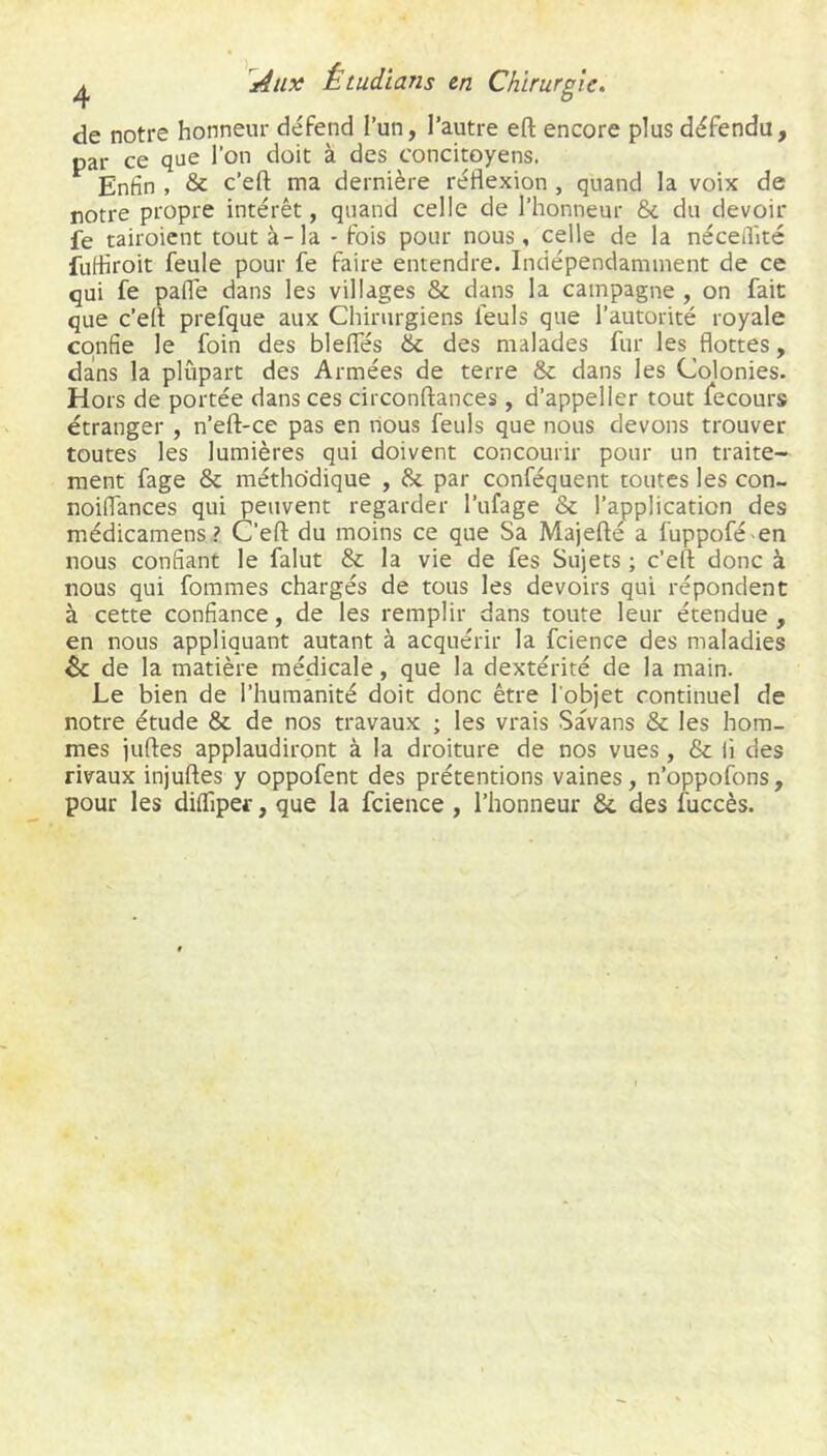 de notre honneur défend l’un, l’autre eft encore plus défendu, par ce que l’on doit à des concitoyens. Enfin , & c’eft ma dernière réflexion, quand la voix de notre propre intérêt, quand celle de l’honneur 6c du devoir fe tairoicnt tout à-la - fois pour nous, celle de la néceflitc fufliroit feule pour fe faire entendre. Indépendamment de ce qui fe pafle dans les villages 8c dans la campagne , on fait que c’efl prefque aux Chirurgiens feuls que l’autorité royale confie le foin des blefles 6c des malades fur les flottes, dans la plupart des Armées de terre 6c dans les Colonies. Hors de portée dans ces circonftances, d’appeller tout fecours étranger , n’eft-ce pas en nous feuls que nous devons trouver toutes les lumières qui doivent concourir pour un traite- ment fage 6c méthodique , 6c par conféquent toutes les con- noiflances qui peuvent regarder l’ufage 6c l’application des médicamens? C’efl: du moins ce que Sa Majefté a fuppofé en nous confiant le falut 6c la vie de fes Sujets ; c’efl: donc à nous qui fommes chargés de tous les devoirs qui répondent à cette confiance, de les remplir dans toute leur étendue, en nous appliquant autant à acquérir la fcience des maladies 6c de la matière médicale, que la dextérité de la main. Le bien de l’humanité doit donc être l'objet continuel de notre étude 6c de nos travaux ; les vrais Savans 6c les hom- mes jufles applaudiront à la droiture de nos vues, 6c li des rivaux injufles y oppofent des prétentions vaines, n’oppofons, pour les difliper, que la fcience , l’honneur 6c des fuccès.