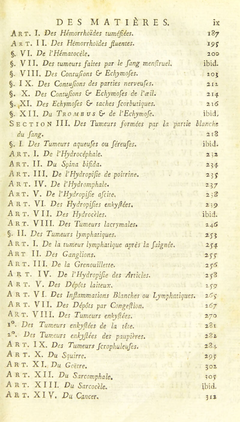 Art. I. Des Hémorrhoïdes tuméfiées. 187 Art. il Des Hémorrhoïdes fiuentes. ipj §. VI. De VHématocèle, 200 §, VII. Des tumeurs faites par le fang inenfîruel, ibid- §. VIII. Des Contufions (y Echymofes. ■ aoj §. I X. Des Contufions des parties nerveufes. §. X. Des Contufions (y Echymofes de l’œil. §. jXI. Des Echymofes & taches fcorhutiques. 216 §. XII. Du Trombus Ct de l’Echymofe. ibid. Section III. Des Tumeurs formées par la partie Hanche du fang. 218 §. I. Des Tumeurs aqueufes ou féreufes. ibid. Art. I. De l’Hydrocéphale. 252 Art. II. Du Spina bifida. 254 Art. III. De l’Hydropi fie de poitrine. . 23 j Art. IV. De l’Hydromphale. 237 Art. V. De VHydropifie afcite. ' 238 Art. VI. Des Hydropifies enkyfiées, 259 Art. VII. Des Hydrocèles. ibid- Art. VIII. Des Tumeurs lacrymales, 24^ §. II. Des Tumeurs lymphatiques. 255 Art. I. De la tumeur lymphatique après la faignée. 254 Art II. Des Ganglions. 255 A R. T. III. De la Grenouillette. 2^6 Art. IV. De VHydropfie des Articles. 218 Art. V. Des Dépôts laiteux. lyp A R T. V I. Des Inflammations Blanches ou Lymphatiques. 26^ Art. VII. Des Dépôts par Congefîion. 267 A R T. VIII. Des Tumeurs enhy fiées. 270 1°. Des Tumeurs enkyfiées de la tête. 281 2°. Des Tumeurs enkyfiées des paupières. 282 Art. IX. Des Tumeurs fcrophuleufes. 284 Art. X. Du Squirre. , 297 Art. XI. Du Goëtre. 302 Art. XII. Du Sarcomphale, 30Ç Art. XIII. Du Sarcocèle. ibid. Art. XIV. Du Cancer, 3x2