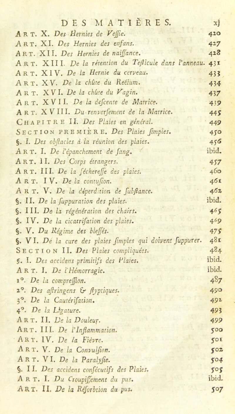 Art. X. Des Hernies de yejjïe. 420 Art. XL Des Hernies des enfans. 427 Art. XII. Des Hernies de naijance. 428 Art. XIII. De la rétention du Tefticule dans Vanneau. 431 Art. XIV. De la Hernie du cerveau. 435 Art. XV. De la chùte du Reâlum. 434 Art. XV 1. De la chùte du Vagin. 437 Art. XVII. De la defcente de Matrice. 439 Art. XVIII. Du renverfement de la Matrice. 445 Chapitre IL Des Plaies en général. 449 Section première. Des Plaies fimples. 410 §. I. Des objlacles à la réunion des plaies. 4^5 Art. I. De Vépanchement de fang. ' ibid. Art. h. Des Corps étrangers. 457 Art. III. De la fécherejfe des plaies. 4^° Art. IV. De la comufion. 4<5i Art. V. De la déperdition de fubftance. §. IL De la fuppuration des plaies. ibid. §. IIL De la régénération des chairs. 4^5 §. IV. De la cicatrifation des plaies. 4^9 §. V. Du Régime des blejfés. §. VL De la cure des plaies fimples qui doivent fuppurer. 481 Section IL Des Plaies compliquées. 4^4 §. 1. Des accidens primitifs des Plaies. ibid. Art. I. De lHémorragie. ibid. 1°. De la comprejjîon. 4^7 2^. Des ajlringens Cf fljptiques. 49'^ 3^. De la Cautérifation, 49^ 4^. De la Ligature. 49? Art. il De la Douleur. 499 Art. IIL De VInflammation. joo Art. IV. De la Fièvre. joi A P.. T. V. De la Convulfion. Soz Art. VL De la Paralyfe. 5°4 §. I L Des accidens confécutifs des Plaies. joj Art. L Du Croupifement du pus. ibid.