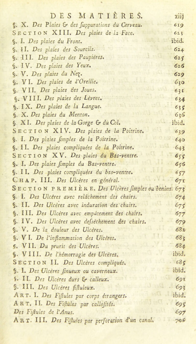 DES MATIÈRE xîij §. X. Des Flaîes & des fuppurations du Cerveau^ 6ig Section XIII. Des plaies de h Face, 62.1 §. I. Des plaies du Front. ibid. §. 11. Des plaies des Sourcils. 624 III. Des plaies des Paupières, IV. Des plaies des Yeux, 6i6 §. V. Des plaies du Ne^. 61^ §. VI. Des plaies de l’Oreille. éjo VII. Des plaies des Joues. 631 VIII. Des plaies des Lèvres, 6^4 IX. Des plaies de la Langue. éjj §. X. Des plaies du Menton. 61^ § XI. Des plaies de la Gorge G du Col. ibid. Section XIV. Des plaies de la Poitrine, 639 §. I. Des plaies Jimples de la Poitrine. '■ €40 §. 11. Des plaies compliquées de la Poitrine. 645 Section XV. Des plaies du Bas-ventre.  éyÿ §. I. Des plaies fimples du Bas-ventre. 6^6 §. 11. Des plaies compliquées du has-ventre. 6^j C H A P. III. Des Ulcères en général. • 6jt Section première. Des Ulcères fimples ou lenins. 673 §. I. Des Ulcères avec relâchement des chairs. 6j4 §. II. Des Ulcères avec induration des chairs. 67^ III. Des Ulcères avec empâtement des chairs. 6^7 §. IV. Des Ulcères avec defsèchemenî des chairs, 679 §. V. De la douleur des Ulcères. 68s §. VI. De l’inflammation des Ulcères, 685 §. VII. Du prurit des Ulcères, 684 §. VIII. De l’hémorragie des Ulcères. ibid. Section II. Des Ulcères compliqués, I. Des Ulcères Jînueux ou caverneux. ibid. §. II. Des Ulcères durs calleux. 691 §. III. Des Ulcères fiduleux. ^91 Art. I. Des Fiflules par corps étrangers, ibid. Art. il Des Fiflules par callojités. • 69^ Des Fiflules de l’Anus. 697