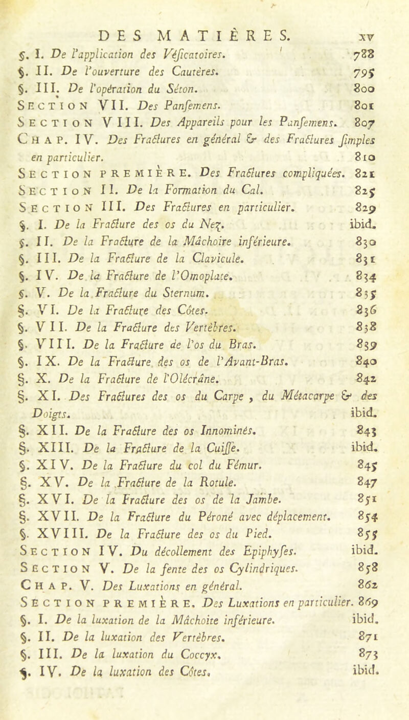 §. I. De l’application des Véficatoires. ' 788 II. De l’ouverture des Cautères. 795 §. III. De l’opération du Séton. 800 SncTION VII. Des Panfemens. 8oï Section VIII. Des Appareils pour les Panfetnens. 807 C H A P. IV. Des Fradlures en général Gr des Fraâlures fimples en particulier. 8io Section première. Des FraStures compliquées. 2zt Section II. De la Formation du Cal. 825 Section III. Des Fradlures en particulier. 829 I. De la Fraâlure des os du Ne^. ibid. §. II. De la Fraâlure de la Mâchoire inférieure. 830 §. III. De la Fraéïure de la Clavicule. 831 §. IV. De la Fraâlure de l’Omoplate. 834 §. V. De la Fraâlure du Sternum. 85j §. VI. De la Fraâlure des Côtes. 856 §. VIL De la Fraâlure des Vertèbres. 838 §. VIII. De la Fraâlure de l'os du Bras. 839 §. IX. De la Fraâlure, des os de VAvant-Bras. 840 §. X. De la Fraâlure de l'Olécrâne. 842 §. XI. Des Fraâlures des os du Carpe , du Métacarpe des Doigts. ibid. §. XII. De la Fraâlure des os Innommés. 845 §. XIII. De la Fraâlure de la Cuijje. ibid, §. XIV. De la Fraâlure du col du Fémur. 84J §. X V. De la Draâlure de la Rotule. 847 §. XVI. De la Fraâlure des os de la Jambe. 851 §. XVII. De la Fraâlure du Péroné avec déplacement. 854 §. XVIII. De la Fraâlure des os du Pied. 85j Section IV. Du décollement des Epiphyfes. ibid. Section V. De la fente des os Cylindriques. 858 C H A P. V. Des Luxations en général. 862 Section première. Des Luxations en particulier. 269 §. I. De la luxation de la Mâchoite inférieure. ibid. §. II. De la luxation des Vertèbres. 871 §. III. De la luxation du Coccyx. 873 IV. De la luxation des Côtes, ibid.
