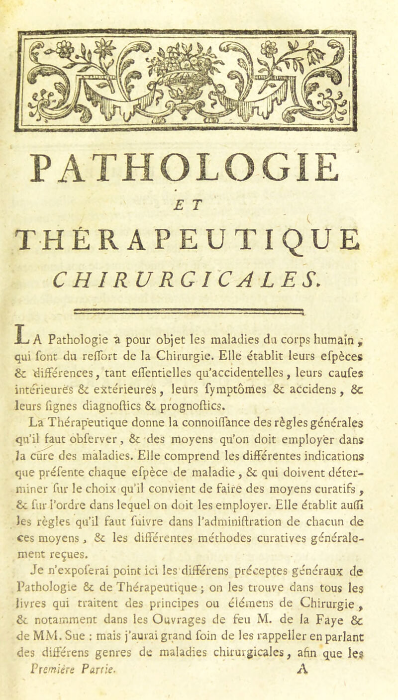 et' THÉRAPEUTIQUE CHIRURGICALES. La Pathologie tl pour objet les maladies du corps humain i qui font du reffort de la Chirurgie. Elle établit leurs efpèces & différences, tant effentielles qu’accidentelles, leurs caufes intérieures & extérieures, leurs fymptômes & aCcidens, 8c leurs fignes diagnoftics & prognoftics. La Thérapeutique donne la connoiffance des règles générales qu’il faut obferver, 8c des moyens qu'on doit employer dans la cure des maladies. Elle comprend les différentes indications que préfente chaque efpèce de maladie, 8c qui doivent déter- miner fur le choix qu’il convient de faire des moyens curatifs , £c fur l’ordre dans lequel on doit les employer. Elle établit aufîî les règles qu’il faut fuivre dans l’adminiftration de chacun de ces moyens, 8c les différentes méthodes curatives générale- ment reçues. Je n’expoferai point ici les différens préceptes généraux de Pathologie 8c de Thérapeutique ; on les trouve dans tous les livres qui traitent des principes ou éiémens de Chirurgie , 8c notamment dans les Ouvrages de feu M. de la Paye 8c de MM. Sue : mais j’aurai grand foin de les rappeller en parlant des différens genres de maladies chirurgicales, afin que les Première Partie. A