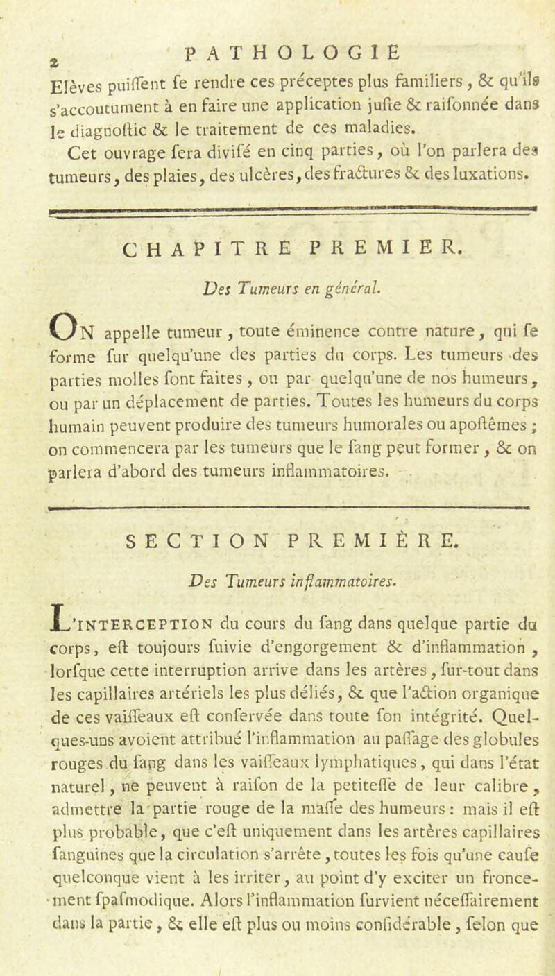 Elèves puifTent fe rendre ces préceptes plus familiers , & qu'ils s’accoutument à en faire une application juCte &; raifonnée dans le diagnoftic & le traitement de ces maladies. Cet ouvrage fera divifé en cinq parties, où l’on parlera des tumeurs, des plaies, des ulcères,des fraétures & des luxations. CHAPITRE PREMIER. Des Tumeurs en général. On appelle tumeur, toute éminence contre nature, qui fe forme fur quelqu’une des parties du corps. Les tumeurs des parties molles font faites , ou par quelqu’une de nos humeurs, ou par un déplacement de parties. Toutes les humeurs du corps humain peuvent produire des tumeurs humorales ou apoftêmes ; on commencera par les tumeurs que le fang peut former, & on parlera d’abord des tumeurs inflammatoires. SECTION PREMIÈRE. Des Tumeurs inflammatoires. L’interception du cours du fang dans quelque partie du corps, eft toujours fuivie d’engorgement & d’inflammation , lorfque cette interruption arrive dans les artères, fur-tout dans les capillaires artériels les plus déliés, & que l’aélion organique de ces vaiffeaux efl: confervée dans toute fon intégrité. Quel- ques-uns avoient attribué l’inflammation au paflage des globules rouges du fang dans les vaifleaux lymphatiques, qui dans l’état naturel, ne peuvent à raifon de la petitefle de leur calibre , admettre la-partie rouge de la mafle des humeurs : mais il efl: plus probable, que c’eft uniquement dans les artères capillaires fanguines que la circulation s’arrête, toutes les fois qu’une caufe quelconque vient à les irriter, au point d’y exciter un fronce- • ment fpafmodique. Alors l’inflammation furvient néceflairement dans la partie, elle efl: plus ou moins confidcrable, félon que