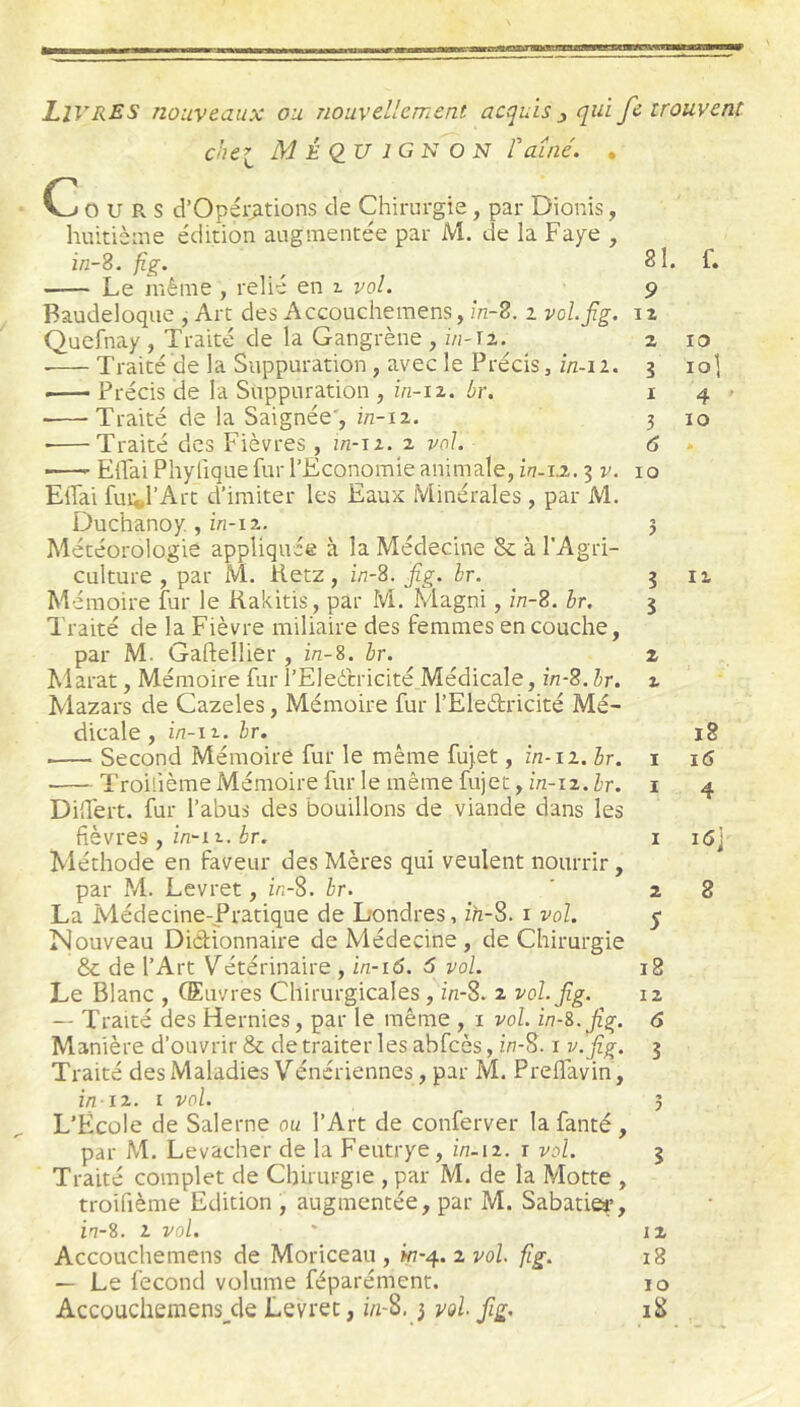 Livres nouveaux ou nouvellement acquis ^ qui fe trouvent chei MÉ<2U1GN0N Vaîné. . Cours d’Opéi:^tions de Chirurgie, par Dionis, huitième e'dition augmentée par M. de la Paye , i«-8. fig. Le niêiiie , relié en 2. vol. Baudeloque , Art des Accouchemens, In-B. i vol.jlg. Quefnay , Traité de la Gangrène , z/i-n. • Traité de la Suppuration, avec le Précis, in-ii. —— Précis de la Suppuration , zzz-iz. br. Traité de la Saignée', z/z-12. ■ Traité des Fièvres , in-ii. z vol. —' ElFai Pliyfique fur l’Economie animale, in-ia. 3 v. Eflai fuii,l’Art d’imiter les Eaux Minérales , par M. Duchanoy., izz-iz. Météorologie appliquée à la Médecine & à l’Agri- culture , par M. Retz, in-S. fig. br. M émoire fur le Rakitis, par M. Klagni, în-2. br. Traité de la Fièvre miliaire des femmes en couche, par M. Gaftellier , in-S. br. Marat, Mémoire fur l’Eleétricité Médicale, în-S.hr. Mazars de Cazeles, Mémoire fur l’Eleétricité Mé- dicale , i/z-i 1. br. Second Mémoire fur le même fujet, in-11. br. Troilième Mémoire fur le même fujet, in-iz.hr. Differt. fur l’abus des bouillons de viande dans les fièvres , in~i 1. br. Méthode en faveur des Mères qui veulent nourrir, par M. Levret, inS. br. La Médecine-Pratique de Londres, ih-S. 1 vol. Nouveau Dictionnaire de Médecine , de Chirurgie & de l’Art Vétérinaire , in-16. 5 vol. Le Blanc , (Euvres Chirurgicales, in-S. 2 vol.jlg. — Traité des Hernies, par le même , i vol. in-S.Jîg. Manière d’ouvrir & de traiter les abfcès, in-S. i v.jîg. Traité desMaladies Vénériennes, par M. PrefTavin, i/z i2. t vol. L’Ecole de Salerne ou l’Art de conferver la fanté, par M. Levacher de la Feutrye, in-iz. i vol. Traité complet de Chirurgie , par M. de la Motte , troifième Edition , augmentée, par M. Sabatier’, in-S. 2 vol. Accouchemens de Moriceau , wz-4. 2 vol fig. — Le fécond volume féparément. Accouchemens^de Levret, i/i-8,3 vol fig. 81. f. 9 12 2 10 5 lo] I 4 3 10 6 . 10 î 12, 5 2 2 18 I ï6 I 4 1 i<3j 2 8 5 18 12 6 5 5 12 18 10 iS