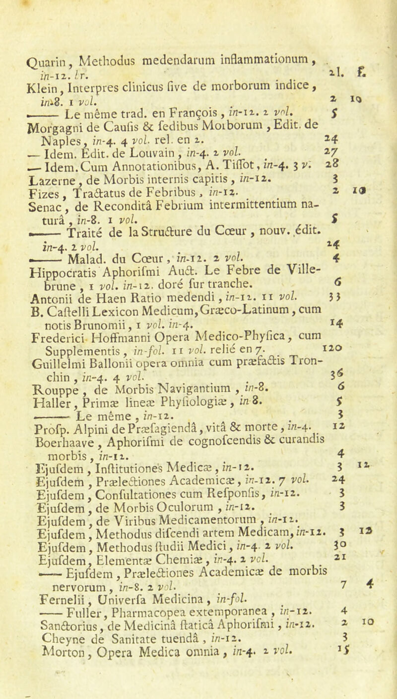 Quarin, Methodus medendarum inflammationum , . ïn-iz.lr. 1 • 1- Klein, Interpres clinicus five de morborum indice, i«i8. I vol. , ^ Le même trad. en François , în-iz. i vol. j JWorgagni de Caulis & fedibus M.oiboi‘um j Edit, de Naples, m-4. 4 vol. rel. en i. ^4 — Idem. Edit, de Louvain , in-4. ^ vol _ 2,7 —- Idem.Cum Annotationibus, A. TilTbt, m-4. 3 v. 28 Lazerne, de Morbis internis capitis, m-12. 3 Fizes, Traétatus de Febribus , W-I2- 2, zoi Senac , de Reconditâ Febiium intermittentium na- turâ , m-8. i vol. S • Traité de la Struéture du Cœur, nouv. édit. in-4. 2 vol. Malad. du Cœur, in-12. 2 vol 4 Hippocratis Aphorifmi AuA. Le Febre de Ville- brune , I vol. in-\2. dore fur tranche. <5 Antonii de Haen Ratio medendi, z/i-n. ii vol 3 J B. CaftelliLexicon Medicum,Græco-Latinum, cum notisBrunomii, I voZ. m-4. *4 Frederici-HofFmanni Opéra Medico-Phyfica, cum Supplementis , in-fol ii vol relie en 7. 120 Guillelmi Ballonii opéra omnia cum prærattis Tron- chin , 2/Î-4. 4 vol Rouppe , de Morbis Navigantium , z/7-8. o Haller, Primæ lineæ Phyfiologiæ, z/z 8. S Le même, z/7-12. , 3 Profp. Alpini de Præfagiendâ, vitâ & morte, m-4. 12 Boerhaave , Aphorifmi de cognofcendis 6c curandis morbis, z/z-i2. _ ^ Fjufdem , Inftitutione's Medicæ, m-12. 3 Ejufdem , Præleétiones Academicæ, 2/7-12. 7 vol. 24 Ejufdem, Confultationes cum Refponfis, i/1-12. 3 Ejufdem , de Morbis Oculorum , 2/2-12. 3 Ejufdem, de Viribus Medicamentoriim y Ejufdem, Methodus difcendi artem Medicam,z/z-i2. 3 Ejufdem, Methodus Itudii Medici, z‘/7-4 2 vol. 3° Ejufdem, Elementæ Chemiæ, z'/?-4. 2 vo/. -i Ejufdem , Præledtiones Academicte de morbis nervorum, m-S. 2 vol. _ _ 7 4 Fernelii, Univerfa Medicina , z/2-/o/. Fuller, Pharmacopea extemporanea , z/z-12. 4 Sandiorius, de Medicina ftaticâ Aphorifmi, z/z»i2. 2 10 Cheyne de Sanitate tuendâ , z/7-12. 3
