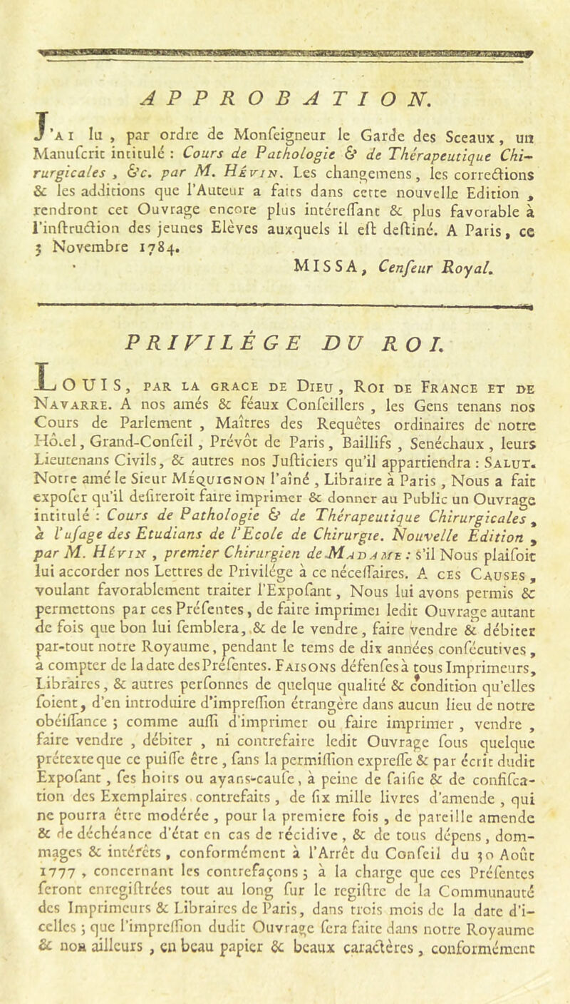 APPROBATION. T’a I lu , par ordre de Monfeigneur le Garde des Sceaux, un Manufcric intitulé : Cours de Pathologie & de Thérapeutique Chi-- rurgicales , &c. par M. Hévin. Les changemens, les conedions &: les additions que l’Auteur a faits dans cette nouvelle Edition , rendront cet Ouvrage encore plus intérelTant & plus favorable à l’inftruéiion des jeunes Elèves auxquels il eft deftiné. A Paris, ce J Novembre 1784. • MISS A, Cenfeur Royal. PRIVILÈGE DU ROI. Ij ouïs, par la GRACE DE DiEU , Roi DE FRANCE ET DE Navarre. A nos amés & féaux Confeillers , les Gens tenans nos Cours de Parlement , Maîtres des Requêtes ordinaires de notre Hô.el, Grand-Confeil , Prévôt de Paris, Baillifs , Sénéchaux , leurs Lieucenans Civils, & autres nos Jufticiers qu’il appartiendra: Salut. Notre amé le Sieur MÉquignon l’aîné , Libraire à Paris, Nous a fait expofer qu’il defireroit faire imprimer & donner au Public un Ouvrage intitulé : Cours de Pathologie & de Thérapeutique Chirurgicales ^ a l’ufage des Etudions de VEcole de Chirurgie. Nouvelle Edition , par M.. Hévin , premier Chirurgien de M ad a mu : s'ilNous plaifoit lui accorder nos Lettres de Privilège à ce néceffaires. K cEs Causes , voulant favorablement traiter l’Expofant, Nous lui avons permis & permettons par ces Préfentes, de faire imprimei ledit Ouvrage autant de fois que bon lui femblera,,& de le vendre, faire vendre & débiter par-tout notre Royaume, pendant le tems de dix années conlecutives , a compter de la date des Préfentes. Faisons défenfesà tous Imprimeurs, Libraires, & autres perfonnes de quelque qualité & condition qu’elles foient, d’en introduire d’imprelTion étrangère dans aucun lieu de notre obéilTance ; comme aulTi d’imprimer ou faire imprimer , vendre , faire vendre , débiter , ni contrefaire ledit Ouvrage fous quelque prétexte que ce puilTe être , fans la permilTion exprelTe & par écrit dudit Expofant, fes hoirs ou ayans-cauîe, à peine de faille & de confifea- tion des Exemplaires. contrefaits , de fix mille livres d’amende , qui ne pourra être modérée , pour la première fois , de pareille amende & de déchéance d’état en cas de récidive , & de tous dépens , dom- mages & intéfets , conformément à l’Arrêt du Confeil du ^io Août 1777 » concernant les contrefaçons; à la charge que ces Préfentes feront enregiftrées tout au long fur le regiftre de la Communauté des Imprimeurs & Libraires de Paris, dans trois mois de la date d’i- celles ; que l’imprclTion dudit Ouvrage fera faite d.ins notre Royaume & uoH ailleurs , en beau papier êc beaux caractères, conformément
