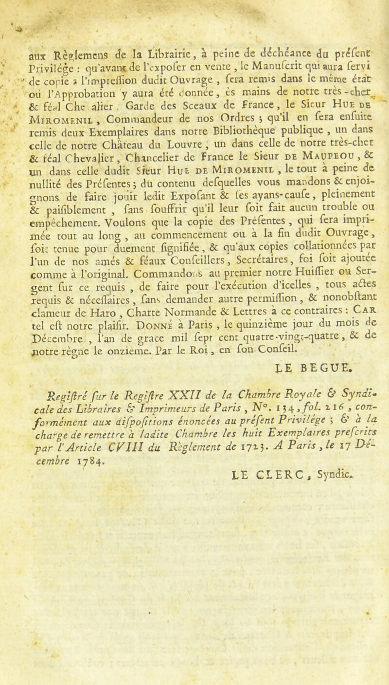 aux Rè?Jemcns de la Librairie, à peine de déchéance da prdient Privilège : c]u’avan< de IVxpofer en vente , le Manufcrit qui aura fervi de copie % i’impreflion dudit Ouvrage , fera remis dans le même état où l’Approbation y aura été ùonnee, ès mains de notre tres-cher^ & féal Chc aller. Garde des Sceaux de f rance, le Sieur Hue de Miromenil , Commandeur de nos Ordres j quil en fera enfuite remis deux Exemplaires dans notre Bibliothèque publique , un dans celle de notre Château du Louvre, un dans celle de notre tres-cher & féal Chevalier, Chancelier de France le Sieur de Maupeou , & un dans celle dudit Sieur Hue de Miromenil , le tout a peine de nullité des Préfentes ; dü contenu defquelles vous mandons & enjoi- gnons de faire jouir ledit Expofant & (es ayans*caufe, pleinement & paifiblement , fans fouffrir qu’il leur foit fait aucun trouble ou empêchement. Voulons que la copie des Préfentes, qui^ fera impri- mée tout au long , au commencement ou à la fin dudit Ouvrage, foie tenue pour duement fignifiée, & qu’aux copies collationnées par l’un de nos amés & féaux Confeillers, Secrétaires, foi foit ajoutée comme à l’original. Commandons au premier notre Huiflier ou Ser- gent fur ce requis , de faire pour l’exécution d’icelles , tous aéfes requis & néceflaircs , fans demander autre permilfion , & nonobftant clameur de Haro , Charte Normande & Lettres à ce contraires ; Car tel eft notre plaifir. Donne à Paris , le quinzième jour du mois de Décembre , l’an de grâce mil fepr cent quatre-vinge-quatte, & de aïotre règne le onzième. Par le Roi, en fon Confcil. LE BEGUE. Regijiré fur le Regîflre XXII de la Chambre Royale & Syndi- cale des Libraires vS’ Imprimeurs de Paris , N°. 154 ifoL 11 j con~ fo^mément aux difpofirions énoncées au préfent Privilège ; 6’ a la charge de remettre h ladite Chambre les huit Exemplaires preferits par 1‘Article CPllI du Reglement de I7i3* ^^7 cembre 1784. LE CLERC , Syndic.