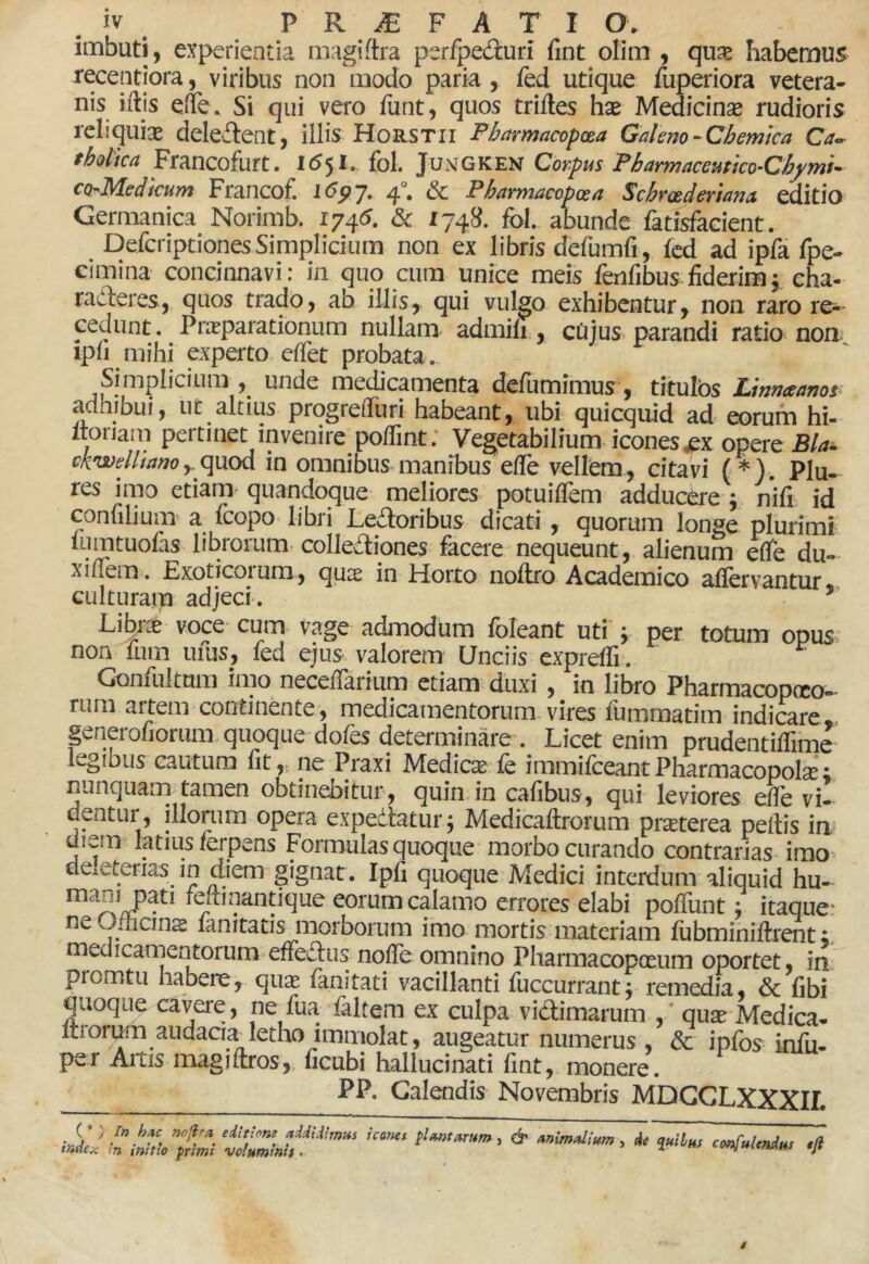 imbuti, experientia magiftra perfpeduri fint olim , qu^e Fiabemus receptiora, viribus non modo paria , fed utique fuperiora vetera- nis illis efe. Si qui vero funt, quos triftes hx Medicinse rudioris reliquias deleilent, illis Horstii Pharmacopxa Galeno-Chemtca Ca^ tholica Francofurt. I6^l. fol. Jungken Corpus Fbarmaceutico-Cfymi* co^-Medicum Francof. 1(55? 7. 4°. 6c Pharmacopoea Schrxdertana, editio Germanica Norimb. 1745. & 1748. fol. abunde fatisfacient. DefcriptionesSimplicium non ex libris defumfi, fcd ad ipfa fpe- cimina concinnavi: in quo cum unice meis fenfibus fiderim5 eha- radferes, quos trado, ab illis, qui vulgo exhibentur, non raro re-- cedunt, PriEparationum nullam admili, cDjus parandi ratiO' non- ipfi mihi experto cffet probata. Simplicium , unde me^camenta defumimus , titulos Linnaeanor adhibui, ut altius progrelTuri habeant, ubi quicqiiid ad eorum hi- Itoriain pertinet invenire pofiint; Vegetabilium icones jpx opere Bla» ck^wellianoin omnibus manibus efie vellem, citavi (*). PIu- res imo etiam quandoque meliores potuilfem adducere ; nifi id confilium a fcopo libri Ledloribus dicati , quorum longe plurimi lumtuofis librorum colleaiones facere nequeunt, alienum efle du-- xifiem. Exoticoium, qute in Horto nollro Academico aflervantur» culturain adjeci. Ljlhxx voce cum vage admodum Ibleant uti y per totum opus non fum ufus, fed ejus valorem Unciis exprelfi. Goniultnm imo necefiarium etiam duxi , in libro Pharmacopoco— rum artem continente , medicamentorum vires fummatim indicare,, generofiorum.quoque dofes determinare . Licet enim prudentilTime' legibus cautum fit,- ne Praxi Medicse fe immifceantPharmacopolse; nunquani tamen obtinebitur, quin in cafibus, qui leviores efle vi- dentur, illonim opera expediatur j Medicaftrorum prsterea pellis im diem latius ferpens Formulas quoque morbo curando contrarias imo- dexeterias in diem gignat. Ipfi quoque Medici interdum aliquid hu- mani pati feftinantique eorum calamo errores elabi poffunt j itaque.- neOJicins lanitatis morborum imo mortis materiam fiibminiftrent medicamentorum effedlus noffe omnino Pharmacop(£um oportet, in promtu habere, qux fanitati vacillanti fuccurrant j remedia, & fibi quoque cavere , ne fua faltem ex culpa vidlimarum , * quse Medica- Itron^n audacia^ letho immolat, augeatur numerus , & ipfos- infu- per Artis magiflros,. ficubi hallucinati fint, monere. PP. Calendis Novembris MDGGLXXXir (^ ) /» hiic fiojira editione addidimus tadex in initio primi voluminis > icones plantarum, & animalium, de quibus confulendus •fi