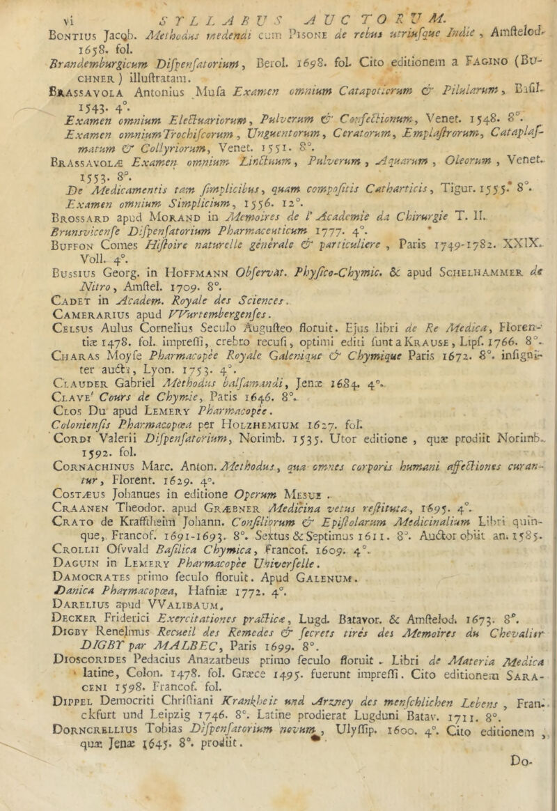 Bontius JaCQb. Adeihodns medendi cuin Pisone de rebus utriufque Indie , Anifielou/- 1658. fol. Brandemburgicum Difpenfatorinnt, Berol. 16^8. foL Cito editionem a Fagino (Bu- CHNER) illuftratam. Brassavola Antonius ^Mufa Examen omnium CatapoCorum & PiluUrumy BaliL 1543. 4°. Examen omnium EleEluariorum ^ Pulverum Co^ifelhionum ^ Venet. 154^* ^ * Examen o?miumTrochifeorum , Unguentorumy Ceratorumy Emplaflrorumy Cataplaf- matum C Collyriorumy Venet. i55i’ BrAssavol^ Examen omnium LirEiuum, Pulverum , Aquarum , Oleorum , Venet.. 1553. 8°. .... • o De Medicamentis tam fimplicihus y quam compofitis Catharticis y Tigur. 155 5. 8 . Examen omnium Simplicium y 1556. 12°. Brossard apud Mokand in PAemoires de l' Academie da Chirurgie T. l!.. Brunsvicenfe Difpenfatorium Pharmaceuticum 1777. 4°. Buffon Comes Hlfloire naturelle generale & particuliere , Paris 1749'1782. XXIX.. Voll. 4°. Bussius Georg. in Hoffmann Obfervdt. Phyjico-Chymic. &: apud Schelhammep. dt Nitro y Amftel. 1709. 8°. Cadet in Academ. Royale des Sciences. Camerarius apud UPurtembergenfes. Celsus Aulus Cornelius Seculo Augufteo floruit. Ejus libri de Re Medica y Floren- ticT 1478. fol. imprefii, crebro recufi, optimi editi funtaKRAUSE, Lipf. 1766. 8°. Charas Moyfe Pharmacopee Royale Galenique & Chymique Paris 1672. 8°. infignl» ter audlii, Lyon. 1753. 4*. Clauder Gabriel A/ethodus balfamandi y Jenae 16.84. 4°. Clave' Cours de Chymicy Paris 1646. 8°. Clos Dm apud Lemery Pharmacopee. Colonienfis Pharmacopoea per Holzhemium 1627. Cordi Valerii Difpenfatorium y Norimb. 1535. Utor editione , qua: prodiit Noriinb.. 1592. fol. - Cornachinus Mare. Anion. A^cthodus.y qua omnes corporis humani ajfebbiones curan^ tur y Florent. 1629. 4°. Costrus Johanues in editione Operum Mesui . Craanen Theodor. apud Gr/€Bner Medicina vetus rejiitutay 1695. 4°* Crato de Kraffdieim Johann. ConJiliVrum & Epijlolarum Medicinalium Libri quin- que,. Francof. 1691-1693. 8°. Sextus & Septimus 1611. S*. Audior obiit anii585. Crollii Ofvvald Bajilica Chymicay Francof. 1609. 4°. Daguin in Lemery Pharmacopee Univerfelle. Damocrates primo feculo floruit. Apud Galenum. . Danica Pharmacopoeay Flafnis 1772. 4°. Darelius ^ud VValibaum. Decker Friderici Exercitationes praSlicay Lugd. Batavor. S>c Amftelod. 1675. 8^. Digby Renejiimis Recueil des Remedes Cr fecrets tires des Memoires du Chevalitr DIGBT par MALBECy Paris 1699. 8°. Dioscorides Pedacius Anazarbeus primo feculo floruit . Libri de Materia Medica ‘ latlne, Colon. 1478. fol. Graece 1495. fuerunt imprefii. Cito editionem Sara- ceni 1598. Francof. fol. Dippel Democriti Chrifliani Krankheit und Arzjtey des menfchlichen Lebens , Fran.' ckfurt und Leipzlg 1746. 8°. Latine prodierat Lugduni Batav. 1711. 8°.* Dorncrbllius Tobias Dtfpeftfatorium novum , Ulyfiip. 1600. 4°. Cito editionem ' quae Jenac ^645. 8®. prodiit. •• Do-