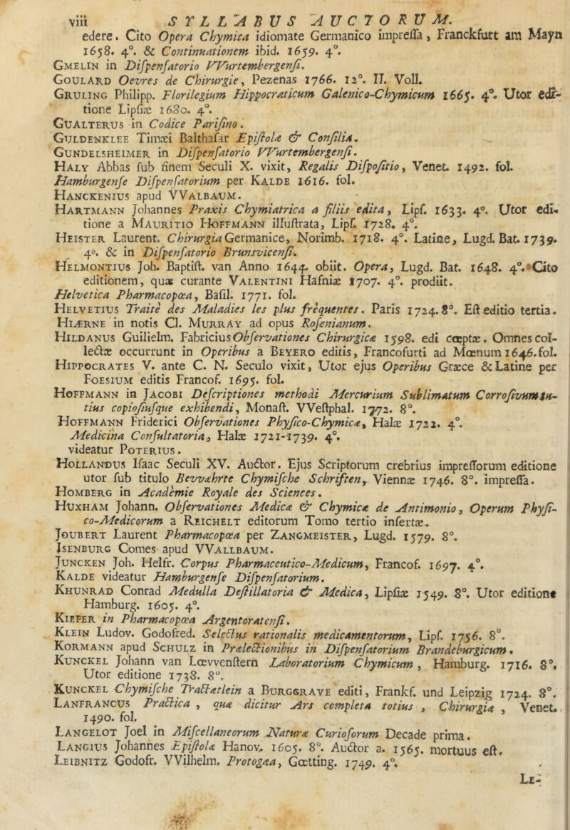 edere. Cito Opera Chymica idiomate Ga*manico imprefla, Fianckfiirt am Mayti 1658« 4°. & Continuationem ibid. 1659. 4°. Gmelin in Difpenfatorio FFHrtemhergenfi. Goulard Oevres de Chirurgie ^ Pezenas 1766. 12®. II. VoII. Gruling Philipp. FlorUegium Hippocraticum Galenico-Chymicum l66$» 4®- Utor tione Lipfiaj 1680. 4°. Gualterus in Codice Parijino. Guldenklee Tinm Balthafar Epifiola & ConJllUn Gundelsheimer in Difpenfatorio FVHrtemhergenfi. Haly Abbas fub finem Seculi X. vixit. Regatis Difpojitioy Venet. 1492. fol. Riamburgenfe Difpenfatorium per Kalde 1616. fol. Hanckenius apud VValbaum. Hartmann Johannes Praxis Chymiatrica a filiis edita y Lipf. 1633. 4®. Utor cdl>t tione a Mauritio Hoffmann illuftrata, Lip/1 1728. 4°. Heister Laurent. Chirurgia Germanice, Norimb. 1718. 4°. Latiae, Lugd. Bat. 1739. 40. & in Difpenfatorio Brunsvicenji, Helmontius Joh. Baptift. van Anno 1644. obiit. Opera, Lugd. Bat. 1648. 4°.*Cito editionem, qua curante Valentini Hafnia: 1707. 4°. prodiit. Helvetica Pharmacopoea, Bafil. 1771. fol. Helvetius Traite des Maladies les plus frequentes. Paris 1724.8°. Eft editio tertia. Hi^RNE in notis Cl. Murray ad opus Rofenianum. Hildanus Guilieira. Yabncius Ohfervationes Chirurgica 1598. edi coppta:. Omnes col- ledas occurrunt in Operibus a Beyero editis, Francofurti ad Mcerium 1646.fol. Hippocrates V. ante C. N. Secuio vixit. Utor ejus Operibus Gr^ce 6cLatine per Foesium editis Francof. 1695. fol. Hoffmann in Jacobi Defcriptiones methodi Mercurium Sublimatum Corrofivumtu- tius copiojiufque exhibendi, Monaft. VVeftphal. 1772. 8°. Hoffmatin Friderici Obfervationes Phyfico-Chymica, Halx 1722. 4°. Medicina Confultatoria^ Halre 1721-1739. 4°. videatur Poterius . Hollandus Ifaac Seculi XV. Audor. Ejus Scriptorum crebrius imprelTorum editione utor fub titulo Bevvahrte Chymifche Schriften, Viennx 1746. 8°. imprefla. Homberg in uicademie Royale des Sciences, Huxham Johann. Obfervationes Medica & Chymica de Antimonio, Operum Phyfi- co-Medicorum a Reichelt editorum Tomo tertio infertse. Jgubert Laurent Pharmacopoea per Zangmeister, Lugd. 1579. 8°. JsENBURG Comes apud VVallbaum. JuNCKEN Joh. Helfr. Corpus Pharmaceutico-Medicumy Francof. 1697. 4®. Kalde videatur Hamburgenfe Difpenfatorium. Khunrad Conrad Medulla Defiillatoria dr Medica, LipGx 1549. 8°. Utor editiont Hamburg. 1605. 4°. Kiefer in Pharmacopoea Argentoratenji, Klein Ludov. Godofred. SeleUus rationalis medicamentorum, Lipf. 1756. 8°. Kormann apud Schulz in PraleEtionibus in Difpenfatorium Brandeburgicum • Kunckel Johann van Loevvenftern Laboratorium Chymicum, Hamburg, 1716, 8°» Utor editione 1738. 8°. Kunckel Chymifche Traflatlein a Burggrave editi, Frankf. und Leipzig 1724. 8®. Lanfrancus Praflica , qua dicitur Ars completa totius , Chirurgia , Venet». 1490. fol. Langelot JoeI in Mifcellaneorum Natura Curioforum Decade prima. Langius Johannes Epiflola Hanov» 1605. 8°. Audor a. 1565. mortuus eft. Leibnitz Godofr. VVilhelm. Protogaa, Goetting. 1749. 4°.
