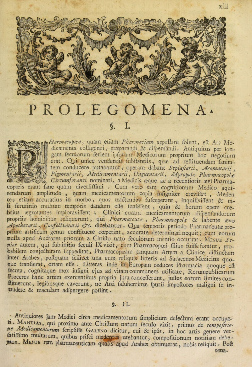 XJU PROLEGOMENA* §• I. ^Harmacopcea, quam etkm Vhiirmaciam appellare folent, eft Ars Me- [ dicamenta colligendi, praeparandi & difpenrandi. Antiquitus per lon- gam feculorum feriem ipforum Medicorum proprium hoc negotium erat. Qui unice vendendis fuhftantiis, qutc ad reftituendam fanita- tem conducere putabantur, operam dabant SepUfiarii, ^romatarii , Pigmentarii^ Medicamentarii ^ Unguentarii^ MyropoU Pharmacopolie Circumforanei nominati, a Medicis teque ac a recentioris tevi Pharma- copceis erant fane quam diveiTiflimi . Cum vero tam cognitionum Medico aqui- rendarum amplitudo , quam medicamentorum copia infigniter creviffet , Meden tes etiam accuratius in morbo, quos tradtanJos fufceperant, inquifivKTent & ta- li fcrutinio multum temporis dandum effe fenfi.Tent , quin & horum opem cre- brius aegrotantes imploraviffent > Clinici curam medicamentorum difpenfandorum propriis hominibus reliquerunt, qui Pharmaccutce , PharmacopoU 3c labente xvo uipothecarii ^ Confe^ionarii &c. dicebantur. Qua temporis periodo Pharmaceutepro- prium artificum genus conftituere coeperint, accurate determinari nequit; cum eorum nulla apud Audlores priorum a Chrifto nato feculorum mentio occurrat. Mesue Se~ nior^ autem, qui fub initio feculi' IX vixit, cum Pharmacopoei filius fuiffe feratur, pro- babilem conjedturara fuppeditat, Pharmacopieam tanquam Artem a Clinice diftindtam inter Arabes, poftquam fcilicet una cum reliquis litteris ad Saracenos Medicina quo- que tranfierat, ortam eflfe . Litteras inde in Europam reduces Pharmacia quoque efl fecuta, cognitaque mox infigni ejus ad vitam communem utilitate, Rerumpublicarum Proceres hanc artem exercentibus propria jura conceflTerunt, juftos eorum limites con- Rituerunt, legibusque caverunt, ne Arti faluberrimte fpurii impoftores maligni fe in- tiudere & maculam adfpergere pofiunt. II. • Medici circa medicamentorum fimplicium deledtum erant occupa- ti. Mantias, qui proximo ante Chriftum natum feculo vixit, primus de compofitio- 3tc Medicamentorum fcripfifTe Galeno dicitur, cui & ipfis, in hoc artis gemere ver- latiilimo multarum, quibus prifci me^kj^g* utebantur, compofitionum notitiam debe- wus M£5 ue rem pharmaceuticam qualis apud Arabes obtinuerat, nobis reliquit. Poft rena/-